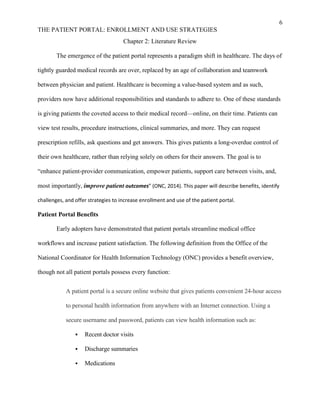 6
THE PATIENT PORTAL: ENROLLMENT AND USE STRATEGIES
Chapter 2: Literature Review
The emergence of the patient portal represents a paradigm shift in healthcare. The days of
tightly guarded medical records are over, replaced by an age of collaboration and teamwork
between physician and patient. Healthcare is becoming a value-based system and as such,
providers now have additional responsibilities and standards to adhere to. One of these standards
is giving patients the coveted access to their medical record—online, on their time. Patients can
view test results, procedure instructions, clinical summaries, and more. They can request
prescription refills, ask questions and get answers. This gives patients a long-overdue control of
their own healthcare, rather than relying solely on others for their answers. The goal is to
“enhance patient-provider communication, empower patients, support care between visits, and,
most importantly, improve patient outcomes” (ONC, 2014). This paper will describe benefits, identify
challenges, and offer strategies to increase enrollment and use of the patient portal.
Patient Portal Benefits
Early adopters have demonstrated that patient portals streamline medical office
workflows and increase patient satisfaction. The following definition from the Office of the
National Coordinator for Health Information Technology (ONC) provides a benefit overview,
though not all patient portals possess every function:
A patient portal is a secure online website that gives patients convenient 24-hour access
to personal health information from anywhere with an Internet connection. Using a
secure username and password, patients can view health information such as:
 Recent doctor visits
 Discharge summaries
 Medications
 