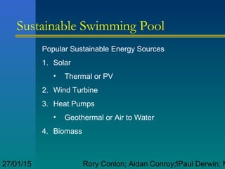 Rory Conlon; Aidan Conroy; Paul Derwin; M127/01/15
Sustainable Swimming Pool
Popular Sustainable Energy Sources
1. Solar
• Thermal or PV
2. Wind Turbine
3. Heat Pumps
• Geothermal or Air to Water
4. Biomass
 