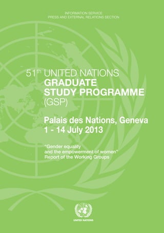 INFORMATION SERVICE
PRESS AND EXTERNAL RELATIONS SECTION
51th
UNITED NATIONS
GRADUATE
STUDY PROGRAMME
(GSP)
Palais des Nations, Geneva
1 - 14 July 2013
“Gender equality
and the empowerment of women”
Report of the Working Groups
 