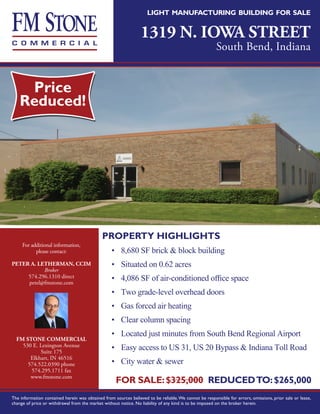 light manufacturing building for sale


                                                                 1319 N. IOWA STREET
                                                                                                       South Bend, Indiana




                                             PROPERTY HIGHLIGHTS
     For additional information,
           please contact:                        •	 8,680 SF brick & block building
PETER A. LETHERMAN, CCIM                          •	 Situated on 0.62 acres
           Broker
     574.296.1310 direct                          •	 4,086 SF of air-conditioned office space
     petel@fmstone.com
                                                  •	 Two grade-level overhead doors
                                                  •	 Gas forced air heating
                                                  •	 Clear column spacing
                                                  •	 Located just minutes from South Bend Regional Airport
  FM STONE COMMERCIAL
    530 E. Lexington Avenue                       •	 Easy access to US 31, US 20 Bypass & Indiana Toll Road
           Suite 175
       Elkhart, IN 46516
      574.522.0390 phone                          •	 City water & sewer
       574.295.1711 fax
       www.fmstone.com
                                                    FOR SALE: $325,000 REDUCED TO: $265,000
The information contained herein was obtained from sources believed to be reliable. We cannot be responsible for errors, omissions, prior sale or lease,
change of price or withdrawal from the market without notice. No liability of any kind is to be imposed on the broker herein.
 