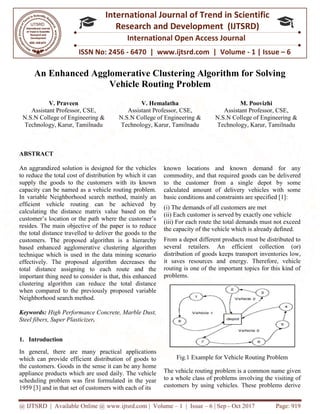 @ IJTSRD | Available Online @ www.ijtsrd.com
ISSN No: 2456
International
Research
An Enhanced Agglomerative Clustering Algorithm for Solving
Vehicle Routing Problem
V. Praveen
Assistant Professor, CSE,
N.S.N College of Engineering &
Technology, Karur, Tamilnadu
N.S.N College of Engineering &
ABSTRACT
An aggrandized solution is designed for the vehicles
to reduce the total cost of distribution by which it can
supply the goods to the customers with its known
capacity can be named as a vehicle routing problem.
In variable Neighborhood search method, mainl
efficient vehicle routing can be achieved by
calculating the distance matrix value based on the
customer’s location or the path where the customer’s
resides. The main objective of the paper is to reduce
the total distance travelled to deliver the good
customers. The proposed algorithm is a hierarchy
based enhanced agglomerative clustering algorithm
technique which is used in the data mining scenario
effectively. The proposed algorithm decreases the
total distance assigning to each route and the
important thing need to consider is that, this enhanced
clustering algorithm can reduce the total distance
when compared to the previously proposed variable
Neighborhood search method.
Keywords: High Performance Concrete, Marble Dust,
Steel fibers, Super Plasticizer.
1. Introduction
In general, there are many practical applications
which can provide efficient distribution of goods to
the customers. Goods in the sense it can be any home
appliance products which are used daily. The vehicle
scheduling problem was first formulated
1959 [3] and in that set of customers with each of its
@ IJTSRD | Available Online @ www.ijtsrd.com | Volume – 1 | Issue – 6 | Sep - Oct 2017
ISSN No: 2456 - 6470 | www.ijtsrd.com | Volume
International Journal of Trend in Scientific
Research and Development (IJTSRD)
International Open Access Journal
An Enhanced Agglomerative Clustering Algorithm for Solving
Vehicle Routing Problem
V. Hemalatha
Assistant Professor, CSE,
N.S.N College of Engineering &
Technology, Karur, Tamilnadu
Assistant Professor, CSE,
N.S.N College of Engineering &
Technology, Karur, Tamilnadu
An aggrandized solution is designed for the vehicles
to reduce the total cost of distribution by which it can
supply the goods to the customers with its known
capacity can be named as a vehicle routing problem.
search method, mainly an
efficient vehicle routing can be achieved by
calculating the distance matrix value based on the
customer’s location or the path where the customer’s
resides. The main objective of the paper is to reduce
the total distance travelled to deliver the goods to the
customers. The proposed algorithm is a hierarchy
based enhanced agglomerative clustering algorithm
technique which is used in the data mining scenario
effectively. The proposed algorithm decreases the
total distance assigning to each route and the
important thing need to consider is that, this enhanced
clustering algorithm can reduce the total distance
when compared to the previously proposed variable
High Performance Concrete, Marble Dust,
In general, there are many practical applications
which can provide efficient distribution of goods to
it can be any home
appliance products which are used daily. The vehicle
scheduling problem was first formulated in the year
] and in that set of customers with each of its
known locations and known demand for any
commodity, and that required goods
to the customer from a single depot by some
calculated amount of delivery vehicles with some
basic conditions and constraints are specified [1
(i) The demands of all customers are met
(ii) Each customer is served by exactly one vehicle
(iii) For each route the total demands must not exceed
the capacity of the vehicle which is already defined.
From a depot different products must be distributed to
several retailers. An efficient collection (or)
distribution of goods keeps transport invento
it saves resources and energy. Therefore, vehicle
routing is one of the important topics for this kind of
problems.
Fig.1 Example for Vehicle Routing Problem
The vehicle routing problem is a common name given
to a whole class of problems
customers by using vehicles. These problems derive
Oct 2017 Page: 919
www.ijtsrd.com | Volume - 1 | Issue – 6
Scientific
(IJTSRD)
International Open Access Journal
An Enhanced Agglomerative Clustering Algorithm for Solving
M. Poovizhi
Assistant Professor, CSE,
N.S.N College of Engineering &
hnology, Karur, Tamilnadu
known locations and known demand for any
commodity, and that required goods can be delivered
to the customer from a single depot by some
calculated amount of delivery vehicles with some
and constraints are specified [1]:
(i) The demands of all customers are met
(ii) Each customer is served by exactly one vehicle
iii) For each route the total demands must not exceed
the capacity of the vehicle which is already defined.
From a depot different products must be distributed to
several retailers. An efficient collection (or)
distribution of goods keeps transport inventories low,
it saves resources and energy. Therefore, vehicle
routing is one of the important topics for this kind of
Fig.1 Example for Vehicle Routing Problem
The vehicle routing problem is a common name given
involving the visiting of
customers by using vehicles. These problems derive
 
