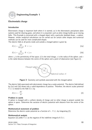 ®
Engineering Example 1
Electrostatic charge
Introduction
Electrostatic charge is important both where it is wanted, as in the electrostatic precipitator plate
systems used for cleaning gases, and where it is unwanted, such as when charge builds up on moving
belts. This Example is concerned with a charged object with a particular idealised shape - a sphere.
However, similar analytical calculations can be carried out for certain other shapes and numerical
methods can be used for more complicated shapes.
The electric ﬁeld at all points inside and outside a charged sphere is given by
E(r) =
Qr
4πε0a3
if r  a (1a)
E(r) =
Q
4πε0r2
if r ≥ a (1b)
where ε0 is the permittivity of free space, Q is the total charge, a is the radius of the sphere, and r
is the radial distance between the centre of the sphere and a point of observation (see Figure 2).
Charged sphere
Spherical surface S
a
O
r
Figure 2: Geometry and symbols associated with the charged sphere
The electric ﬁeld associated with electrostatic charge has a scalar potential. The electric ﬁeld deﬁned
by (1a) and (1b) shows only a radial dependence of position. Therefore, the electric scalar potential
V (r) is related to the ﬁeld E(r) by
E(r) = −
dV
dr
. (2)
Problem in words
A sphere is charged with a uniform density of charge and no other charge is present outside the
sphere in space. Determine the variation of electric potential with distance from the centre of the
sphere.
Mathematical statement of problem
Determine the electric scalar potential as a function of r, V (r), by integrating (2).
Mathematical analysis
Equation (2) yields V (r) as the negative of the indeﬁnite integral of E(r).
HELM (2008):
Section 13.1: Basic Concepts of Integration
11
 