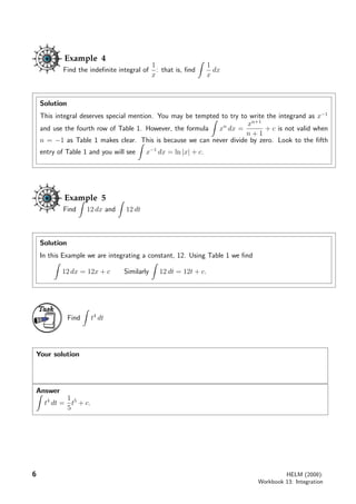 Example 4
Find the indeﬁnite integral of
1
x
: that is, ﬁnd
1
x
dx
Solution
This integral deserves special mention. You may be tempted to try to write the integrand as x−1
and use the fourth row of Table 1. However, the formula xn
dx =
xn+1
n + 1
+ c is not valid when
n = −1 as Table 1 makes clear. This is because we can never divide by zero. Look to the ﬁfth
entry of Table 1 and you will see x−1
dx = ln |x| + c.
Example 5
Find 12 dx and 12 dt
Solution
In this Example we are integrating a constant, 12. Using Table 1 we ﬁnd
12 dx = 12x + c Similarly 12 dt = 12t + c.
Task
Find t4
dt
Your solution
Answer
t4
dt =
1
5
t5
+ c.
6 HELM (2008):
Workbook 13: Integration
 