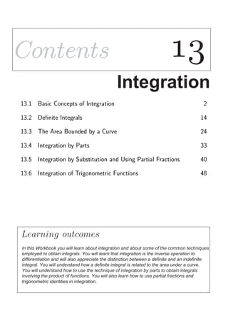 ContentsContents 1313
Integration
13.1 Basic Concepts of Integration 2
13.2 Deﬁnite Integrals 14
13.3 The Area Bounded by a Curve 24
13.4 Integration by Parts 33
13.5 Integration by Substitution and Using Partial Fractions 40
13.6 Integration of Trigonometric Functions 48
Learning
In this Workbook you will learn about integration and about some of the common techniques
employed to obtain integrals. You will learn that integration is the inverse operation to
differentiation and will also appreciate the distinction between a definite and an indefinite
integral. You will understand how a definite integral is related to the area under a curve.
You will understand how to use the technique of integration by parts to obtain integrals
involving the product of functions. You will also learn how to use partial fractions and
trigonometric identities in integration.
outcomes
 