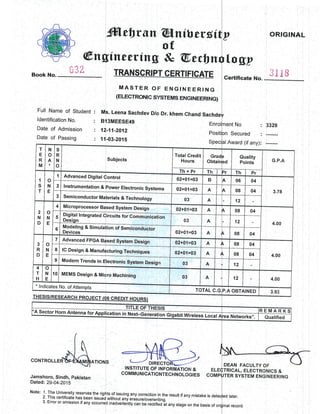 @ng
r
'l
r',
tr/
Book No. "-1*
Full Name of Student
ldentification No.
Date of Admission
Date of Passing
M
B,
12
11
ffileUran @nitle;
, of
tinccring & QUr.r
TRANSCRI P'r c ERTlIilcl
MASTER OF ENGINIEEIR
(ELECTRONTC S'rSTEMS Enrc[ NEr
s. Leena Sachdev D/o Dr. khem Ghrand
I3MEESE49
'-11-2012
-03-2015
v8i
bn
TE
ING
:RING)
Enrc
F osi
v ORIGI
rlo gP
Gertificate N" 31 I B
>nt No : 3329
Secured : -----:-
Award (if any): -------
AL
T
E
R
M
N
o
+
S
R
N
o
Subjects
Total Credit
Houns
Grad
Obtair :d
Quality
Points G.P.A
1
s
T
o
N
E
1
ln + Pr Th )J Th Pr
Aqvanced Digital lontrol 02+tJ1'=03 B  06 04
3.78
2 Instrumentation & ,ower Electronic Systerns 02+01::03 A  08 04
3 Semiconductor Ma erials & Technology 03 A. 12
2
N
D
o
N
E
4 Microprocessor Bqsed System Design 02+01::03 A 08 04
4.00:
6
u,v*qr rf rLegrareq Litrcults tor Communicatiion
-A9gg!
ct3 A 12
;,"Ti:::r
o. urmuratron of Semiconductor
02+01;r03 A 08 04
3
R
D
o
N
E
7 AqVANCEd FPGA B:rsed System Desiqn 02+01=r03 A 08 04
4.00
I lC Desigq & Manufdcturing Techniques 02+01=03 A 08 04
9 Modern Trends in E lectronic System Design
9:
0:3
A 12
4
T
H
o
N
E
10 MEllilS Design & Mioro Machining A 12 4.00
Inr ]|Cates ,lo. of Attempts
TTOTAL. C.rG ).A OBTAINED 3.93
ffir-ication i n ttext-Gene.ationGGbit -Wiretess
L"i:a|;
--+
'A Sector Horn AntennaErloot REMARKS
'ea Networks". Qualified
f
IA
rrnorrenS$;AtoN
shoro, Sindh, lpakistan
td:29-04-2015
: 1. The University reserves the riql
2. This certificate has been issuei
3. Error or omission.if any occurre
=ffiffi=>INSTITUTE OF INFORMATIOI{ &
COMMUNICATIONTECHNOL OGIES
rts.of issuing any correction in the result if any mistake is dr
without any erasure/overwritino. , '
d inadvertently ian be rectified it any stager on the basis of
DEAN FACULTYOF
TRICAL, ELECTR{3I.IICS &
TER SYSTEM ENGINEERING
)d later.
nal record.
CONTROLLE
Jamshoro, Si
Dated: 29-04-
Note: 1. The tjl
 