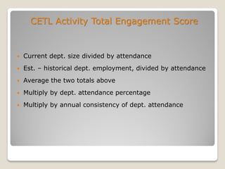CETL Activity Total Engagement Score
 Current dept. size divided by attendance
 Est. – historical dept. employment, divided by attendance
 Average the two totals above
 Multiply by dept. attendance percentage
 Multiply by annual consistency of dept. attendance
 