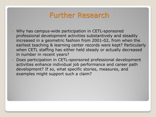 Further Research
 Why has campus-wide participation in CETL-sponsored
professional development activities substantively and steadily
increased in a geometric fashion from 2001-02, from when the
earliest teaching & learning center records were kept? Particularly
when CETL staffing has either held steady or actually decreased
in number in recent years?
 Does participation in CETL-sponsored professional development
activities enhance individual job performance and career path
development? If so, what specific stories, measures, and
examples might support such a claim?
 