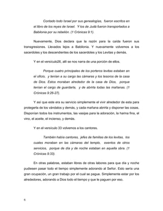 6
Contado todo Israel por sus genealogías, fueron escritos en
el libro de los reyes de Israel. Y los de Judá fueron transportados a
Babilonia por su rebelión. (1 Crónicas 9:1).
Nuevamente, Dios declara que la razón para la caída fueron sus
transgresiones. Llevados lejos a Babilonia. Y nuevamente volvemos a los
sacerdotes y los descendientes de los sacerdotes y los Levitas y demás.
Y en el versículo26, allí se nos narra de una porción de ellos.
Porque cuatro principales de los porteros levitas estaban en
el oficio, y tenían a su cargo las cámaras y los tesoros de la casa
de Dios. Estos moraban alrededor de la casa de Dios, porque
tenían el cargo de guardarla, y de abrirla todas las mañanas. (1
Crónicas 9:26-27).
Y así que este era su servicio simplemente el vivir alrededor de esta para
protegerla de los vándalos y demás, y cada mañana abrirla y disponer las cosas.
Disponían todos los instrumentos, las vasijas para la adoración, la harina fina, el
vino, el aceite, el incienso, y demás.
Y en el versículo 33 volvemos a los cantores.
También había cantores, jefes de familias de los levitas, los
cuales moraban en las cámaras del templo, exentos de otros
servicios, porque de día y de noche estaban en aquella obra. (1
Crónicas 9:33).
En otras palabras, estaban libres de otras labores para que día y noche
pudiesen pasar todo el tiempo simplemente adorando al Señor. Esto sería una
gran ocupación, un gran trabajo por el cual se pague. Simplemente estar por los
alrededores, adorando a Dios todo el tiempo y que le paguen por eso.
 