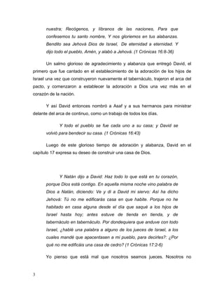 3
nuestra; Recógenos, y líbranos de las naciones, Para que
confesemos tu santo nombre, Y nos gloriemos en tus alabanzas.
Bendito sea Jehová Dios de Israel, De eternidad a eternidad. Y
dijo todo el pueblo, Amén, y alabó a Jehová. (1 Crónicas 16:8-36)
Un salmo glorioso de agradecimiento y alabanza que entregó David, el
primero que fue cantado en el establecimiento de la adoración de los hijos de
Israel una vez que construyeron nuevamente el tabernáculo, trajeron el arca del
pacto, y comenzaron a establecer la adoración a Dios una vez más en el
corazón de la nación.
Y así David entonces nombró a Asaf y a sus hermanos para ministrar
delante del arca de continuo, como un trabajo de todos los días.
Y todo el pueblo se fue cada uno a su casa; y David se
volvió para bendecir su casa. (1 Crónicas 16:43)
Luego de este glorioso tiempo de adoración y alabanza, David en el
capítulo 17 expresa su deseo de construir una casa de Dios.
Y Natán dijo a David: Haz todo lo que está en tu corazón,
porque Dios está contigo. En aquella misma noche vino palabra de
Dios a Natán, diciendo: Ve y di a David mi siervo: Así ha dicho
Jehová: Tú no me edificarás casa en que habite. Porque no he
habitado en casa alguna desde el día que saqué a los hijos de
Israel hasta hoy; antes estuve de tienda en tienda, y de
tabernáculo en tabernáculo. Por dondequiera que anduve con todo
Israel, ¿hablé una palabra a alguno de los jueces de Israel, a los
cuales mandé que apacentasen a mi pueblo, para decirles?: ¿Por
qué no me edificáis una casa de cedro? (1 Crónicas 17:2-6)
Yo pienso que está mal que nosotros seamos jueces. Nosotros no
 