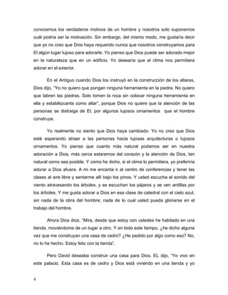 4
conocemos los verdaderos motivos de un hombre y nosotros solo suponemos
cuál podría ser la motivación. Sin embargo, del mismo modo, me gustaría decir
que yo no creo que Dios haya requerido nunca que nosotros construyamos para
El algún lugar lujoso para adorarle. Yo pienso que Dios puede ser adorado mejor
en la naturaleza que en un edificio. Yo desearía que el clima nos permitiera
adorar en el exterior.
En el Antiguo cuando Dios los instruyó en la construcción de los altares,
Dios dijo, “Yo no quiero que pongan ninguna herramienta en la piedra. No quiero
que labren las piedras. Solo tomen la roca sin colocar ninguna herramienta en
ella y establézcanla como altar”, porque Dios no quiere que la atención de las
personas se distraiga de El, por algunos lujosos ornamentos que el hombre
construye.
Yo realmente no siento que Dios haya cambiado. Yo no creo que Dios
esté esperando atraer a las personas hacia lujosas arquitecturas o lujosos
ornamentos. Yo pienso que cuanto más natural podamos ser en nuestra
adoración a Dios, más cerca estaremos del corazón y la atención de Dios, tan
natural como sea posible. Y como he dicho, si el clima lo permitiera, yo preferiría
adorar a Dios afuera. A mi me encanta ir al centro de conferencias y tener las
clases al aire libre y sentarme allí bajo los pinos. Y usted escucha el sonido del
viento atravesando los árboles, y se escuchan los pájaros y se ven ardillas por
los árboles. Y me gusta adorar a Dios en esa clase de catedral con el cielo azul,
sin nada de la obra del hombre; nada de lo cual usted pueda gloriarse en el
trabajo del hombre.
Ahora Dios dice, “Mira, desde que estoy con ustedes he habitado en una
tienda, moviéndome de un lugar a otro. Y en todo este tiempo, ¿he dicho alguna
vez que me construyan una casa de cedro? ¿He pedido por algo como eso? No,
no lo he hecho. Estoy feliz con la tienda”.
Pero David deseaba construir una casa para Dios. EL dijo, “Yo vivo en
este palacio. Esta casa es de cedro y Dios está viviendo en una tienda y yo
 