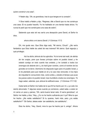 5
quiero construir una casa”.
Y Natán dijo, “Oh, es grandioso, has lo que tengas en tu corazón”.
Y Dios habló a Natán y dijo, “Regresa, dile a David que no me construya
una casa. El no puede hacerlo. Yo he habitado en una tienda hasta ahora. Yo
nunca le pedí que me construyera una casa de cedro”.
Sabiendo que esto tal vez sería una decepción para David, el Señor le
dice,
ahora dirás a mi siervo David: (1 Crónicas 17:7)
Oh, me gusta eso. Que Dios diga esto, “Mi siervo, Chuck”. ¿No sería
fantástico que Dios hable de usted de esa manera? Mi siervo. Qué regocijo y
qué privilegio.
Así ha dicho Jehová de los ejércitos: Yo te tomé del redil, de detrás
de las ovejas, para que fueses príncipe sobre mi pueblo Israel; y he
estado contigo en todo cuanto has andado, y he cortado a todos tus
enemigos de delante de ti, y te haré gran nombre, como el nombre de los
grandes en la tierra. Asimismo he dispuesto lugar para mi pueblo Israel, y
lo he plantado para que habite en él y no sea más removido; ni los hijos
de iniquidad lo consumirán más, como antes, y desde el tiempo que puse
los jueces sobre mi pueblo Israel; mas humillaré a todos tus enemigos. Te
hago saber, además, que Jehová te edificará casa. (1 Crónicas 17:7-10)
Cada tanto el Señor me habla de lo que El ha hecho por mí, y yo solo me
siento abrumado. Y algunas veces cuando yo comienzo, usted sabe, a estar en
mi carne un poco y pienso, “Oh, sería bueno tener esto. O sería grandioso”, el
Señor me habla y dice, “Hey, ¿Yo no he hecho suficiente por ti ya? Mira lo que
he hecho. ¿No estás satisfecho? Si tu quieres, haré más, pero ¿no estás
satisfecho?” “Oh Señor, debes estar tan satisfecho, tan satisfecho”.
Dios ha dicho, “Hey, David, mira lo que he hecho por ti, amigo”. Ahora
 
