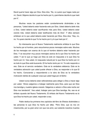 6
David quería hacer algo por Dios. Dios dice, “No, no quiero que hagas nada por
mí, David. Déjame decirte lo que he hecho por ti y permíteme decirte lo que haré
por ti”.
Muchas veces los pastores están constantemente diciéndoles a las
personas, “Usted debería estar haciendo esto por Dios. Usted debería darle más
a Dios. Usted debería estar sacrificando más para Dios. Usted debería estar
orando más. Usted debería estar testificando más de Dios”. Y ellos siempre
enfatizan en lo que usted debería estar haciendo por Dios. Dios dice, “Hey, no,
no. Yo quiero decirte lo que Yo he hecho por ti y lo que haré por ti”.
Es interesante que el Nuevo Testamento realmente enfatiza lo que Dios
ha hecho por el hombre, pero escuchamos pocos mensajes sobre esto. Muchos
de los mensajes son acerca de lo que el hombre debería estar haciendo por
Dios. Y se escuchan muy pocos mensajes acerca de lo que Dios ha hecho por
usted. Y así lo que yo hago por Dios es solo en respuesta a lo que Dios ha
hecho por mí. Vea usted, mi respuesta natural por lo que Dios ha hecho por mí
es todo lo que Dios está buscando. El ha hecho tanto por mí. Yo solo respondo a
eso. Este es el servicio verdadero. Esta es la verdadera alabanza. Esta es la
verdadera adoración que usted puede ofrecer a Dios, es responder a lo que El
ha hecho. Conociendo y respondiendo a la obra de Dios es la verdadera
motivación detrás de cualquier cosa que usted haga por el Señor.
Usted nunca debería estar esforzándose para obligar a Dios a hacer algo
por usted. “Ahora salgamos a trabajar realmente para Dios, para que así Dios
nos bendiga y nuestra iglesia crecerá. Salgamos a adorar a Dios esta noche así
Dios nos bendecirá”. Vea usted, trabajar para que Dios bendiga. No, ese es el
énfasis opuesto del Nuevo Testamento. El énfasis del Nuevo Testamento es lo
que Dios ha hecho por usted, responder a eso.
Pablo dedica los primeros tres capítulos del libro de Efesios diciéndoles a
las personas lo que Dios ha hecho por ellas. “Pero Dios, que es rico en
misericordia, por su gran amor con que nos amó, aun estando nosotros muertos
 