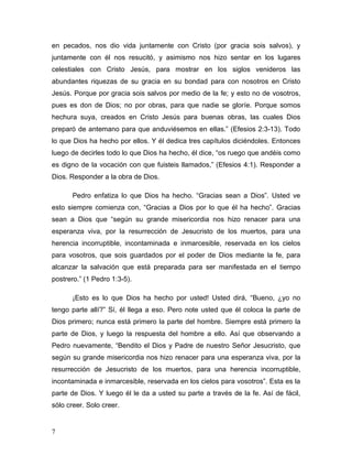 7
en pecados, nos dio vida juntamente con Cristo (por gracia sois salvos), y
juntamente con él nos resucitó, y asimismo nos hizo sentar en los lugares
celestiales con Cristo Jesús, para mostrar en los siglos venideros las
abundantes riquezas de su gracia en su bondad para con nosotros en Cristo
Jesús. Porque por gracia sois salvos por medio de la fe; y esto no de vosotros,
pues es don de Dios; no por obras, para que nadie se gloríe. Porque somos
hechura suya, creados en Cristo Jesús para buenas obras, las cuales Dios
preparó de antemano para que anduviésemos en ellas.” (Efesios 2:3-13). Todo
lo que Dios ha hecho por ellos. Y él dedica tres capítulos diciéndoles. Entonces
luego de decirles todo lo que Dios ha hecho, él dice, “os ruego que andéis como
es digno de la vocación con que fuisteis llamados,” (Efesios 4:1). Responder a
Dios. Responder a la obra de Dios.
Pedro enfatiza lo que Dios ha hecho. “Gracias sean a Dios”. Usted ve
esto siempre comienza con, “Gracias a Dios por lo que él ha hecho”. Gracias
sean a Dios que “según su grande misericordia nos hizo renacer para una
esperanza viva, por la resurrección de Jesucristo de los muertos, para una
herencia incorruptible, incontaminada e inmarcesible, reservada en los cielos
para vosotros, que sois guardados por el poder de Dios mediante la fe, para
alcanzar la salvación que está preparada para ser manifestada en el tiempo
postrero.” (1 Pedro 1:3-5).
¡Esto es lo que Dios ha hecho por usted! Usted dirá, “Bueno, ¿yo no
tengo parte allí?” Sí, él llega a eso. Pero note usted que él coloca la parte de
Dios primero; nunca está primero la parte del hombre. Siempre está primero la
parte de Dios, y luego la respuesta del hombre a ello. Así que observando a
Pedro nuevamente, “Bendito el Dios y Padre de nuestro Señor Jesucristo, que
según su grande misericordia nos hizo renacer para una esperanza viva, por la
resurrección de Jesucristo de los muertos, para una herencia incorruptible,
incontaminada e inmarcesible, reservada en los cielos para vosotros”. Esta es la
parte de Dios. Y luego él le da a usted su parte a través de la fe. Así de fácil,
sólo creer. Solo creer.
 