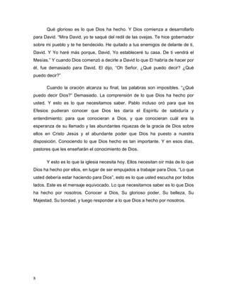 8
Qué glorioso es lo que Dios ha hecho. Y Dios comienza a desarrollarlo
para David. “Mira David, yo te saqué del redil de las ovejas. Te hice gobernador
sobre mi pueblo y te he bendecido. He quitado a tus enemigos de delante de ti,
David. Y Yo haré más porque, David, Yo estableceré tu casa. De ti vendrá el
Mesías.” Y cuando Dios comenzó a decirle a David lo que El habría de hacer por
él, fue demasiado para David. El dijo, “Oh Señor, ¿Qué puedo decir? ¿Qué
puedo decir?”
Cuando la oración alcanza su final, las palabras son imposibles. “¿Qué
puedo decir Dios?” Demasiado. La comprensión de lo que Dios ha hecho por
usted. Y esto es lo que necesitamos saber. Pablo incluso oró para que los
Efesios pudieran conocer que Dios les daría el Espíritu de sabiduría y
entendimiento; para que conocieran a Dios, y que conocieran cuál era la
esperanza de su llamado y las abundantes riquezas de la gracia de Dios sobre
ellos en Cristo Jesús y el abundante poder que Dios ha puesto a nuestra
disposición. Conociendo lo que Dios hecho es tan importante. Y en esos días,
pastores que les enseñarán el conocimiento de Dios.
Y esto es lo que la iglesia necesita hoy. Ellos necesitan oír más de lo que
Dios ha hecho por ellos, en lugar de ser empujados a trabajar para Dios. “Lo que
usted debería estar haciendo para Dios”, esto es lo que usted escucha por todos
lados. Este es el mensaje equivocado. Lo que necesitamos saber es lo que Dios
ha hecho por nosotros. Conocer a Dios, Su glorioso poder, Su belleza, Su
Majestad, Su bondad, y luego responder a lo que Dios a hecho por nosotros.
 