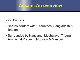 Assam: An overview
• 27 Districts
• Shares borders with 2 countries, Bangladesh &
Bhutan
• Surrounded by Nagaland, Meghalaya, Tripura
Arunachal Pradesh, Mizoram & Manipur
 