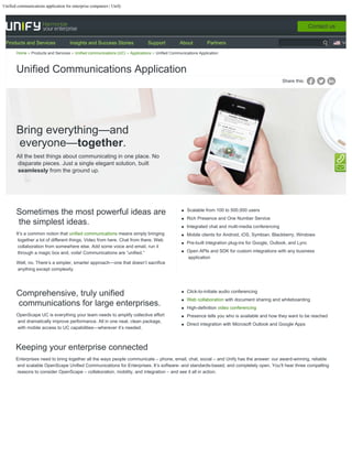 Unified communications application for enterprise companies | Unify
Share this:
Bring everything—and
everyone—together.
All the best things about communicating in one place. No
disparate pieces. Just a single elegant solution, built
seamlessly from the ground up.
Sometimes the most powerful ideas are
the simplest ideas.
It’s a common notion that unified communications means simply bringing
together a lot of different things. Video from here. Chat from there. Web
collaboration from somewhere else. Add some voice and email, run it
through a magic box and, voila! Communications are “unified.”
Well, no. There’s a simpler, smarter approach—one that doesn’t sacrifice
anything except complexity.
Scalable from 100 to 500,000 users
Rich Presence and One Number Service
Integrated chat and multi-media conferencing  
Mobile clients for Android, iOS, Symbian, Blackberry, Windows
Pre-built integration plug-ins for Google, Outlook, and Lync
Open APIs and SDK for custom integrations with any business
application
Comprehensive, truly unified
communications for large enterprises.
OpenScape UC is everything your team needs to amplify collective effort
and dramatically improve performance. All in one neat, clean package,
with mobile access to UC capabilities—wherever it’s needed. 
Click-to-initiate audio conferencing
Web collaboration with document sharing and whiteboarding
High-definition video conferencing
Presence tells you who is available and how they want to be reached
Direct integration with Microsoft Outlook and Google Apps
Keeping your enterprise connected
Enterprises need to bring together all the ways people communicate – phone, email, chat, social – and Unify has the answer: our award-winning, reliable
and scalable OpenScape Unified Communications for Enterprises. It’s software- and standards-based, and completely open. You’ll hear three compelling
reasons to consider OpenScape – collaboration, mobility, and integration – and see it all in action.
Home Products and Services Unified communications (UC) Applications Unified Communications Application
Unified Communications Application
Contact us
Products and Services Insights and Success Stories Support About Partners
 