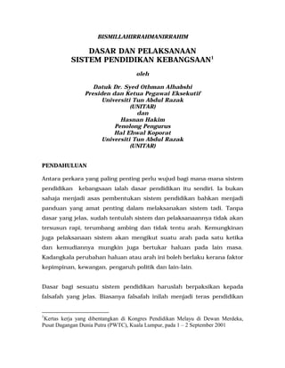 BISMILLAHIRRAHMANIRRAHIM
DASAR DAN PELAKSANAAN
SISTEM PENDIDIKAN KEBANGSAAN1
oleh
Datuk Dr. Syed Othman Alhabshi
Presiden dan Ketua Pegawai Eksekutif
Universiti Tun Abdul Razak
(UNITAR)
dan
Hasnan Hakim
Penolong Pengurus
Hal Ehwal Koporat
Universiti Tun Abdul Razak
(UNITAR)
PENDAHULUAN
Antara perkara yang paling penting perlu wujud bagi mana-mana sistem
pendidikan kebangsaan ialah dasar pendidikan itu sendiri. Ia bukan
sahaja menjadi asas pembentukan sistem pendidikan bahkan menjadi
panduan yang amat penting dalam melaksanakan sistem tadi. Tanpa
dasar yang jelas, sudah tentulah sistem dan pelaksanaannya tidak akan
tersusun rapi, terumbang ambing dan tidak tentu arah. Kemungkinan
juga pelaksanaan sistem akan mengikut suatu arah pada satu ketika
dan kemudiannya mungkin juga bertukar haluan pada lain masa.
Kadangkala perubahan haluan atau arah ini boleh berlaku kerana faktor
kepimpinan, kewangan, pengaruh politik dan lain-lain.
Dasar bagi sesuatu sistem pendidikan haruslah berpaksikan kepada
falsafah yang jelas. Biasanya falsafah inilah menjadi teras pendidikan
1
Kertas kerja yang dibentangkan di Kongres Pendidikan Melayu di Dewan Merdeka,
Pusat Dagangan Dunia Putra (PWTC), Kuala Lumpur, pada 1 – 2 September 2001
 