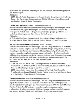 quantitative and qualitative data analysis, and the writing of interim red-flags report
and the final report.
Publication
- 2014. Gitxaała Nation Socioeconomic Harvest Baseline Study Report for the Prince
Rupert Gas Transmission Project. Authors: Tabitha Y. Steager, Diana Gibson, and
the Firelight Research Group Cooperative.
Kitselas First Nation (Northwest Coast British Columbia)  
Lead researcher for a socioeconomic harvest study developing baseline rights-based
harvest details and gaps between rights and current harvest levels. Included the
development of study methodology, leading field focus groups, quantitative and
qualitative data analysis, and the writing of the final report.
Publication
2015 Kitselas First Nation Socioeconomic Rights-Based Harvest Study. Authors:
Tabitha Y. Steager, Diana Gibson, and the Firelight Research Group Cooperative.
McLeod Lake Indian Band (Northeastern British Columbia)  
Lead researcher for Traditional Knowledge, Use, and Occupancy Studies as part of the
consultation process for proposed TransCanada Ltd. LNG pipeline projects, including
Prince Rupert Gas Transmission Project and Coastal GasLink Pipeline Project. The
projects involved work planning, gaps analysis, methodology development, leading
field interviews using direct-to-digital mapping, on-the-ground field research, analysis
and writing of interim and final reports, and attending project meetings with the
proponent and McLeod Lake Indian Band representatives.
Publications
- 2014. McLeod Lake Indian Band Knowledge and Use Study Final Report for
TransCanada Ltd. Prince Rupert Gas Transmission Project, co-authored with Rachel
Olson and The Firelight Group Research Cooperative.
- 2014. McLeod Lake Indian Band Knowledge and Use Study Final Report for
TransCanada Ltd. Coastal Gas Link Pipeline Project, co-authored with Rachel Olson
and The Firelight Group Research Cooperative.
Saulteau First Nation (Northeastern British Columbia)  
Lead researcher for Traditional Knowledge, Use, and Occupancy and Socioeconomic
Impact Assessment Studies as part of the consultation process for the proposed
TransCanada Ltd. Prince Rupert Gas Transmission Project and NGTL’s North Montney
Mainline Project. The TEK projects involved work planning, gaps analysis,
methodology development, leading field interviews using direct-to-digital mapping,
analysis and writing of interim and final reports. The Socioeconomic Impact
Page of2 3
 
