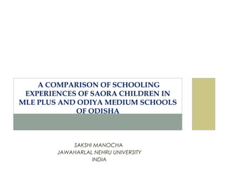 SAKSHI MANOCHA
JAWAHARLAL NEHRU UNIVERSITY
INDIA
A COMPARISON OF SCHOOLING
EXPERIENCES OF SAORA CHILDREN IN
MLE PLUS AND ODIYA MEDIUM SCHOOLS
OF ODISHA
 