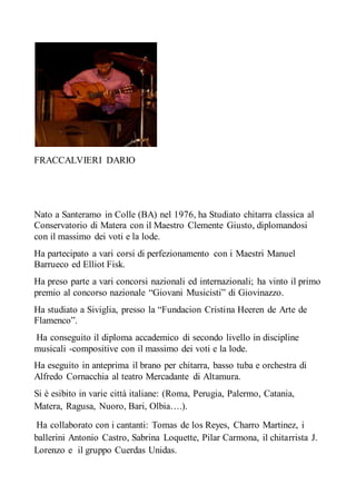 FRACCALVIERI DARIO
Nato a Santeramo in Colle (BA) nel 1976, ha Studiato chitarra classica al
Conservatorio di Matera con il Maestro Clemente Giusto, diplomandosi
con il massimo dei voti e la lode.
Ha partecipato a vari corsi di perfezionamento con i Maestri Manuel
Barrueco ed Elliot Fisk.
Ha preso parte a vari concorsi nazionali ed internazionali; ha vinto il primo
premio al concorso nazionale “Giovani Musicisti” di Giovinazzo.
Ha studiato a Siviglia, presso la “Fundacion Cristina Heeren de Arte de
Flamenco”.
Ha conseguito il diploma accademico di secondo livello in discipline
musicali -compositive con il massimo dei voti e la lode.
Ha eseguito in anteprima il brano per chitarra, basso tuba e orchestra di
Alfredo Cornacchia al teatro Mercadante di Altamura.
Si è esibito in varie città italiane: (Roma, Perugia, Palermo, Catania,
Matera, Ragusa, Nuoro, Bari, Olbia….).
Ha collaborato con i cantanti: Tomas de los Reyes, Charro Martinez, i
ballerini Antonio Castro, Sabrina Loquette, Pilar Carmona, il chitarrista J.
Lorenzo e il gruppo Cuerdas Unidas.
 
