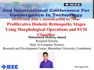 Detection and Classification of Non-
Proliferative Diabetic Retinopathy Stages
Using Morphological Operations and SVM
Classifier
Your logo here
Mohammed Shafeeq Ahmed
Research Scholar,
Dept. of Computer Science,
Research and Development Center, Bharathiar University, Coimbatore
 