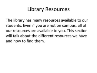 Library Resources
The library has many resources available to our
students. Even if you are not on campus, all of
our resources are available to you. This section
will talk about the different resources we have
and how to find them.
 