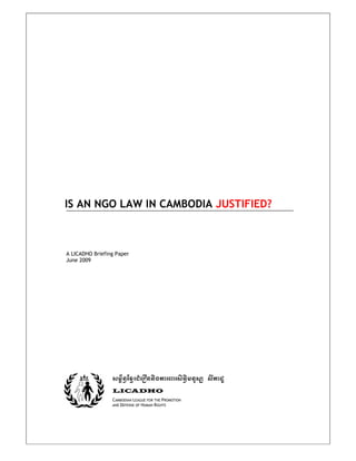 IS AN NGO LAW IN CAMBODIA JUSTIFIED?
A LICADHO Briefing Paper
June 2009
sm<½n§ExμrCMerOnnigkarBarsiT§imnusS lIkadU
LICADHO
CAMBODIAN LEAGUE FOR THE PROMOTION
AND DEFENSE OF HUMAN RIGHTS
 
