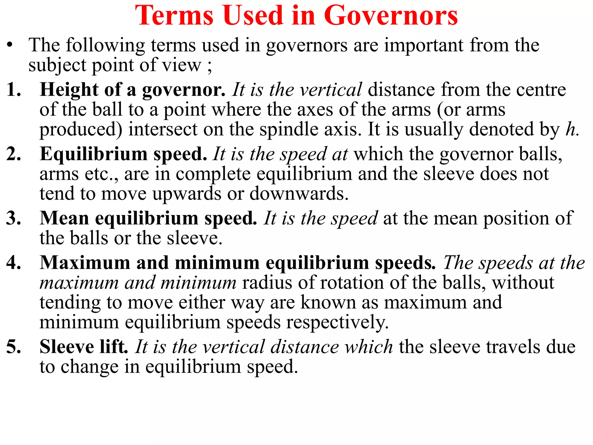 Terms Used in Governors
• The following terms used in governors are important from the
subject point of view ;
1. Height of a governor. It is the vertical distance from the centre
of the ball to a point where the axes of the arms (or arms
produced) intersect on the spindle axis. It is usually denoted by h.
2. Equilibrium speed. It is the speed at which the governor balls,
arms etc., are in complete equilibrium and the sleeve does not
tend to move upwards or downwards.
3. Mean equilibrium speed. It is the speed at the mean position of
the balls or the sleeve.
4. Maximum and minimum equilibrium speeds. The speeds at the
maximum and minimum radius of rotation of the balls, without
tending to move either way are known as maximum and
minimum equilibrium speeds respectively.
5. Sleeve lift. It is the vertical distance which the sleeve travels due
to change in equilibrium speed.
 