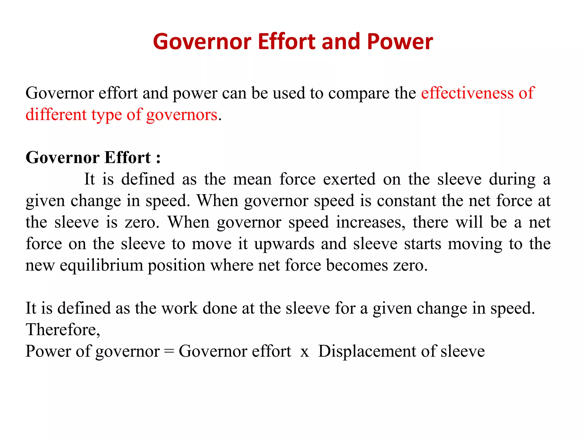 Governor Effort and Power
Governor effort and power can be used to compare the effectiveness of
different type of governors.
Governor Effort :
It is defined as the mean force exerted on the sleeve during a
given change in speed. When governor speed is constant the net force at
the sleeve is zero. When governor speed increases, there will be a net
force on the sleeve to move it upwards and sleeve starts moving to the
new equilibrium position where net force becomes zero.
It is defined as the work done at the sleeve for a given change in speed.
Therefore,
Power of governor = Governor effort x Displacement of sleeve
 