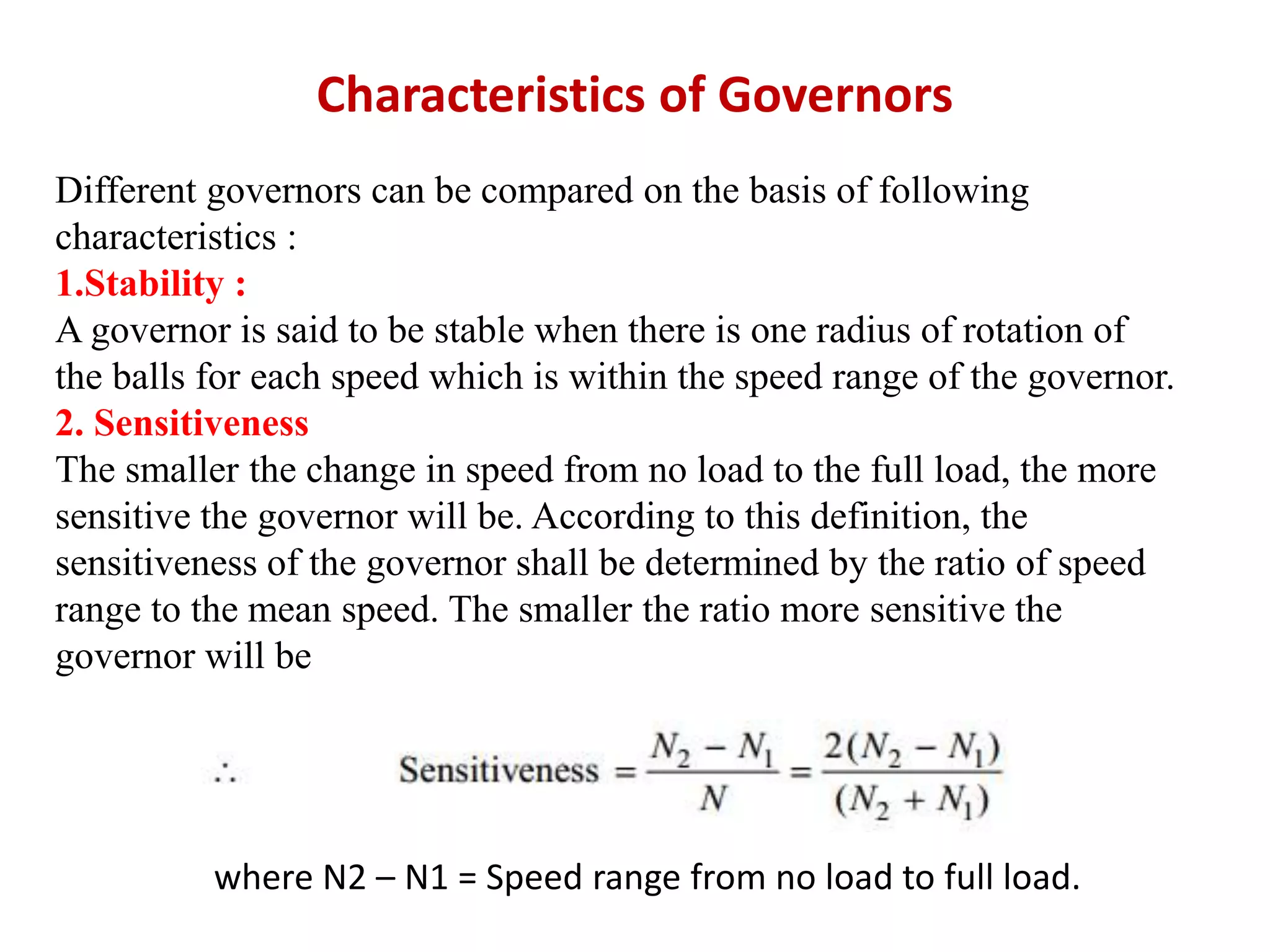 Characteristics of Governors
Different governors can be compared on the basis of following
characteristics :
1.Stability :
A governor is said to be stable when there is one radius of rotation of
the balls for each speed which is within the speed range of the governor.
2. Sensitiveness
The smaller the change in speed from no load to the full load, the more
sensitive the governor will be. According to this definition, the
sensitiveness of the governor shall be determined by the ratio of speed
range to the mean speed. The smaller the ratio more sensitive the
governor will be
where N2 – N1 = Speed range from no load to full load.
 