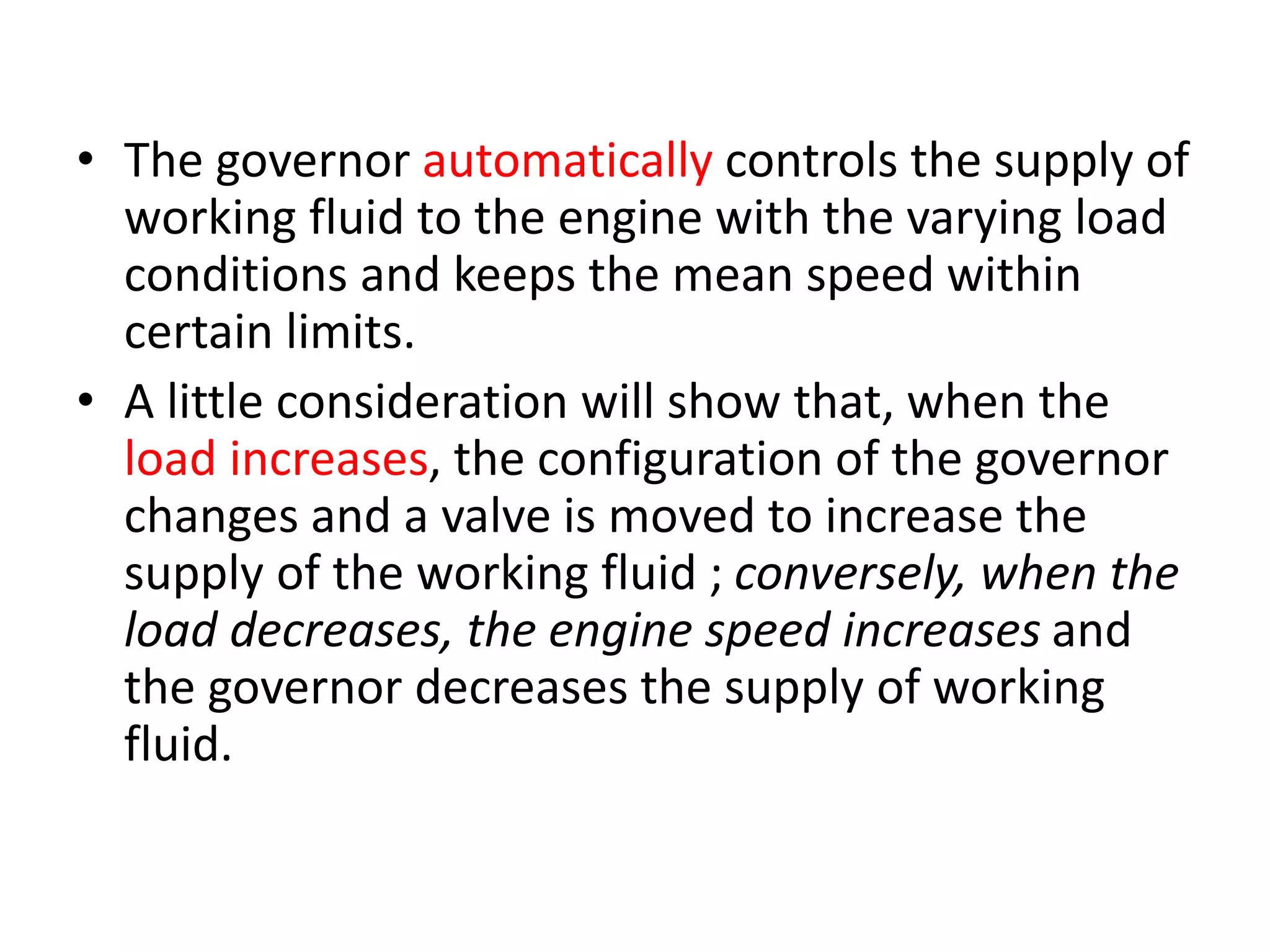 • The governor automatically controls the supply of
working fluid to the engine with the varying load
conditions and keeps the mean speed within
certain limits.
• A little consideration will show that, when the
load increases, the configuration of the governor
changes and a valve is moved to increase the
supply of the working fluid ; conversely, when the
load decreases, the engine speed increases and
the governor decreases the supply of working
fluid.
 