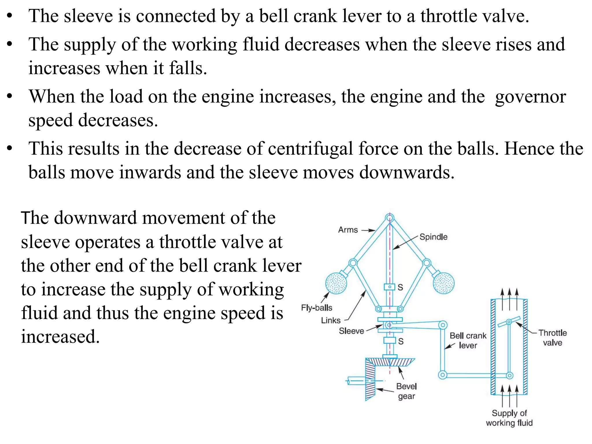 • The sleeve is connected by a bell crank lever to a throttle valve.
• The supply of the working fluid decreases when the sleeve rises and
increases when it falls.
• When the load on the engine increases, the engine and the governor
speed decreases.
• This results in the decrease of centrifugal force on the balls. Hence the
balls move inwards and the sleeve moves downwards.
The downward movement of the
sleeve operates a throttle valve at
the other end of the bell crank lever
to increase the supply of working
fluid and thus the engine speed is
increased.
 
