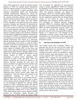 International Journal of Trend in Scientific Research and Development (IJTSRD) ISSN: 2456-6470
@ IJTSRD | Available Online @ www.ijtsrd.com | Volume – 2 | Issue – 1 | Nov-Dec 2017 Page: 833
(GA) which proposed for solving the optimal location
problem of UPFC [6], particle swarm optimization
(PSO) for optimal location of FACTS devices [7], etc.
Ara et al. [8] proposed a solution procedure using
nonlinear programming (NLP) and mixed-integer
nonlinear programming (MINLP) for solving the
optimal location and setting of FACTS incorporated in
the optimal power-flow problem with the objective
functions being considered are the total fuel cost, power
losses, and system load ability with and without
FACTS installation and improving the power system
operation. Sawhney and Jeyasurya [9] presented the
application of UPFC to improve the transfer capability
of a power system to meet some of the challenges of
power system operation caused by deregulation in the
electric power industry and opening of the market for
delivery of cheaper energy to the customers. Alomoush
[10] developed a mathematical approach allocating the
contributions of UPFCs to transmission system usage
by making use of a dc-based load flow model of UPFC-
inserted transmission lines based on a previously
derived dc-based injection model of UPFC-embedded
lines. Relationships were derived to model the impact
of UPFC on line flows and transmission usage by using
modified admittances and distribution factors that
model impact of utilizing UPFC on line flows and
system usage. Taher and Amooshahi [11] presented the
application of hybrid immune algorithm (HIA) such as
immune GA (IGA) and immune PSO (IPSO) to find
optimal location of UPFC to achieve optimal
performance of power system. Simulations were
performed on IEEE 14-bus and IEEE 30-bus test
systems considering the overall cost function as the
objective function, including the total active and
reactive production cost function of the generators and
installation cost of UPFCs. Shaheen et al. [12]
presented a new approach based on differential
evolution (DE) technique to find out the optimal
placement and parameter setting of UPFC for
enhancing power system security under single line
contingencies. Vural and Tümay [13] focused on the
mathematical modeling of UPFC for the
implementation of the device in conventional Newton–
Raphson (NR) power flow algorithm and in power
system analysis software package (PSASP). Visakha et
al. [14] presented an approach for selecting suitable
locations of UPFC considering normal and network
contingencies after evaluating the degree of severity of
the contingencies.. Roy et al. proposed biogeography
based optimization (BBO) [15] to solve TCSC and
TCPS based optimal reactive power dispatch (ORPD)
problem for minimizing voltage deviation and
transmission loss of IEEE 30-bus test system. Panda
[16] investigated the application of non-dominated
sorting in genetic algorithms-II (NSGA-II) technique
for designing a FACTS based controller to improve the
stability of the power system with minimum control
effort. The proposed technique was applied for
generating a Pareto set of global optimal solutions to
the multi objective optimization problem. Furthermore,
the best compromise solution from the obtained Pareto
solution set was chosen by using a fuzzy-based
membership value assignment method. Edward et al.
[17] developed an enhanced bacterial foraging
algorithm (EBFA) by including Nelder–Mead (NM)
algorithm to conventional bacterial foraging algorithm
(BFA) for better performance of power system. This
was done to overcome the difficulty of optimal
parameter selection of the conventional BFA technique.
Hassan et al. proposed GA [18] technique for the
stabilization of power systems using UPFC devices.
Om Krishan et al. [19] presented a pitch angle control
technique to enhance the power quality of wind-diesel
based power system.
II. Operation and Modelling of UPFC
The Unified Power Flow Controller (UPFC) was
proposed first time for real turn-off time control and
dynamic compensation of ac transmission systems. The
Unified Power Flow Controller is consists of two
switching converters, which are considered as voltage
sourced inverters using gate thyristor valves. These
inverters, labeled "VSC1” and "VSC2" in the figure are
operated with a common dc link provided by a dc
storage capacitor. With this arrangement the ac power
converter in which the real power can freely flow in
either direction between the ac terminals of the two
inverters and each inverter can independently generate
as well as absorb the reactive power at its own ac
output terminal. Since the series converter of the UPFC
can inject a voltage with variable magnitude and phase
angle it can exchange real power with the transmission
line with the help of series transformer. However a
UPFC as a whole (both converter) cannot supply or
absorb real power in steady state (except for the power
drawn to compensate for the losses).Unless it has a
power source at DC terminals. Thus the shunt branch is
required for compensate (from the system for any real
power drawn/supplied by the series branch and the
losses. when the power balance is not maintained, at
that situation the capacitor cannot remain at a constant
voltage. Shunt branch also can independently exchange
reactive power with the system.
 