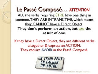Le Passé  Composé…  ATTENTION ALL the verbs requiring  ÊTRE  have one thing in common, THEY ARE INTRANSITIVE, which means  they CANNOT have a Direct Object .  They don’t perform an action, but  are   the result of one. If they have a Direct Object, they are different verbs altogether & express an ACTION. They require  AVOIR  in the Passé Composé. © TowerOfBabble. All rights reserved. 