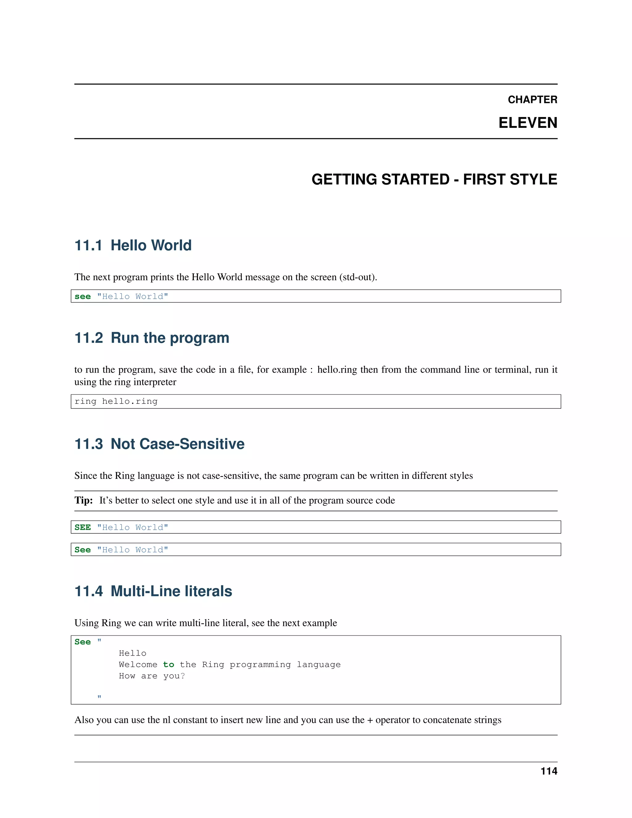 CHAPTER
ELEVEN
GETTING STARTED - FIRST STYLE
11.1 Hello World
The next program prints the Hello World message on the screen (std-out).
see "Hello World"
11.2 Run the program
to run the program, save the code in a ﬁle, for example : hello.ring then from the command line or terminal, run it
using the ring interpreter
ring hello.ring
11.3 Not Case-Sensitive
Since the Ring language is not case-sensitive, the same program can be written in different styles
Tip: It’s better to select one style and use it in all of the program source code
SEE "Hello World"
See "Hello World"
11.4 Multi-Line literals
Using Ring we can write multi-line literal, see the next example
See "
Hello
Welcome to the Ring programming language
How are you?
"
Also you can use the nl constant to insert new line and you can use the + operator to concatenate strings
114
 