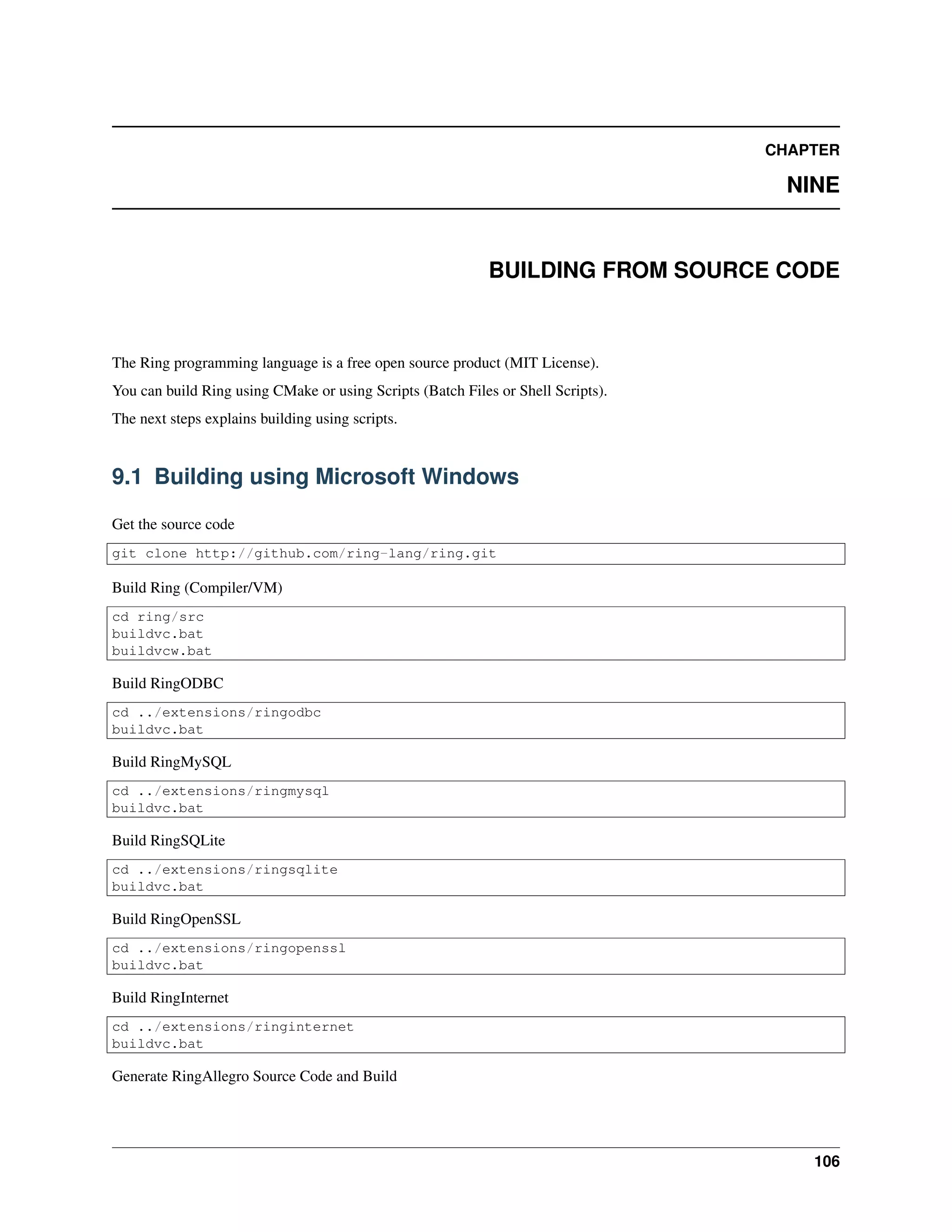 CHAPTER
NINE
BUILDING FROM SOURCE CODE
The Ring programming language is a free open source product (MIT License).
You can build Ring using CMake or using Scripts (Batch Files or Shell Scripts).
The next steps explains building using scripts.
9.1 Building using Microsoft Windows
Get the source code
git clone http://github.com/ring-lang/ring.git
Build Ring (Compiler/VM)
cd ring/src
buildvc.bat
buildvcw.bat
Build RingODBC
cd ../extensions/ringodbc
buildvc.bat
Build RingMySQL
cd ../extensions/ringmysql
buildvc.bat
Build RingSQLite
cd ../extensions/ringsqlite
buildvc.bat
Build RingOpenSSL
cd ../extensions/ringopenssl
buildvc.bat
Build RingInternet
cd ../extensions/ringinternet
buildvc.bat
Generate RingAllegro Source Code and Build
106
 