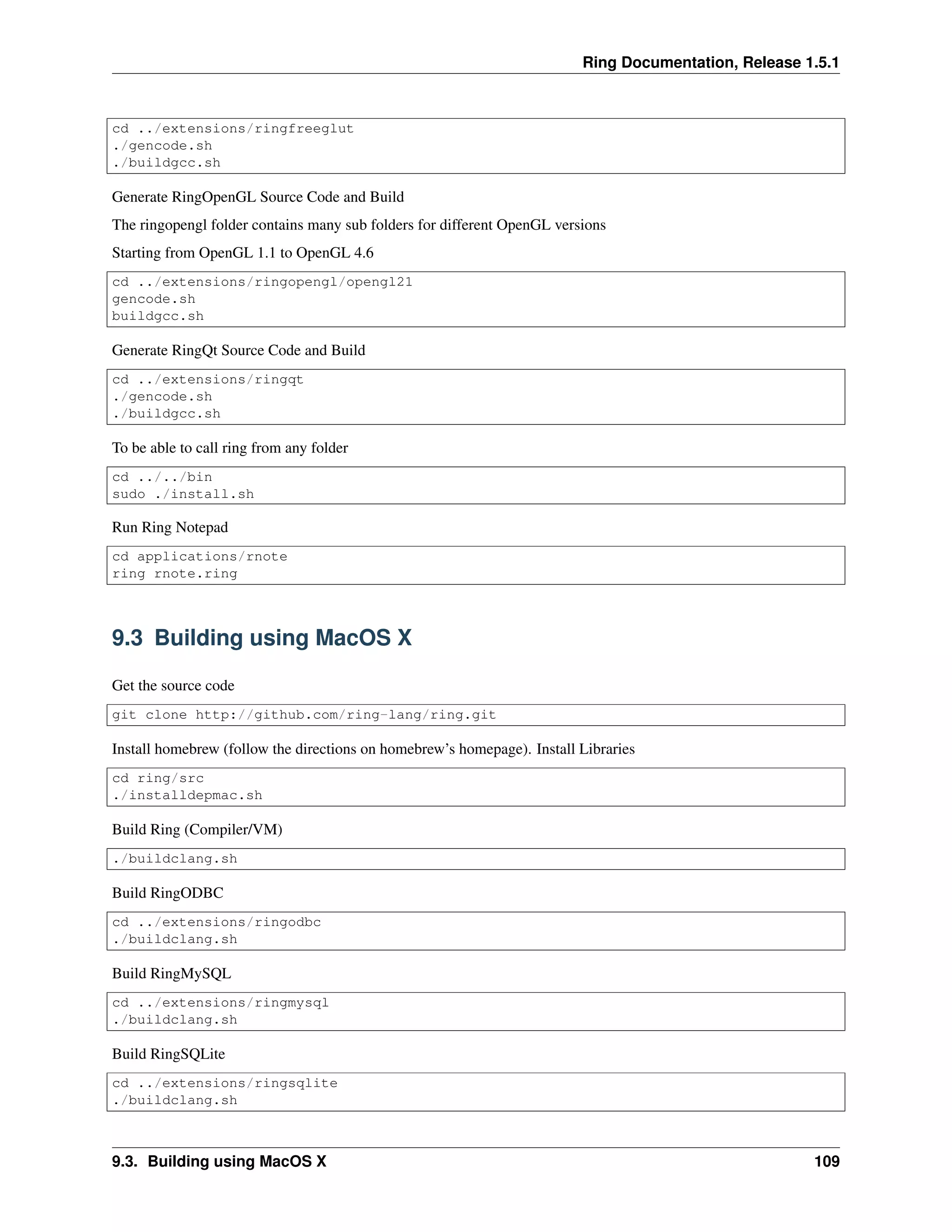 Ring Documentation, Release 1.5.1
cd ../extensions/ringfreeglut
./gencode.sh
./buildgcc.sh
Generate RingOpenGL Source Code and Build
The ringopengl folder contains many sub folders for different OpenGL versions
Starting from OpenGL 1.1 to OpenGL 4.6
cd ../extensions/ringopengl/opengl21
gencode.sh
buildgcc.sh
Generate RingQt Source Code and Build
cd ../extensions/ringqt
./gencode.sh
./buildgcc.sh
To be able to call ring from any folder
cd ../../bin
sudo ./install.sh
Run Ring Notepad
cd applications/rnote
ring rnote.ring
9.3 Building using MacOS X
Get the source code
git clone http://github.com/ring-lang/ring.git
Install homebrew (follow the directions on homebrew’s homepage). Install Libraries
cd ring/src
./installdepmac.sh
Build Ring (Compiler/VM)
./buildclang.sh
Build RingODBC
cd ../extensions/ringodbc
./buildclang.sh
Build RingMySQL
cd ../extensions/ringmysql
./buildclang.sh
Build RingSQLite
cd ../extensions/ringsqlite
./buildclang.sh
9.3. Building using MacOS X 109
 