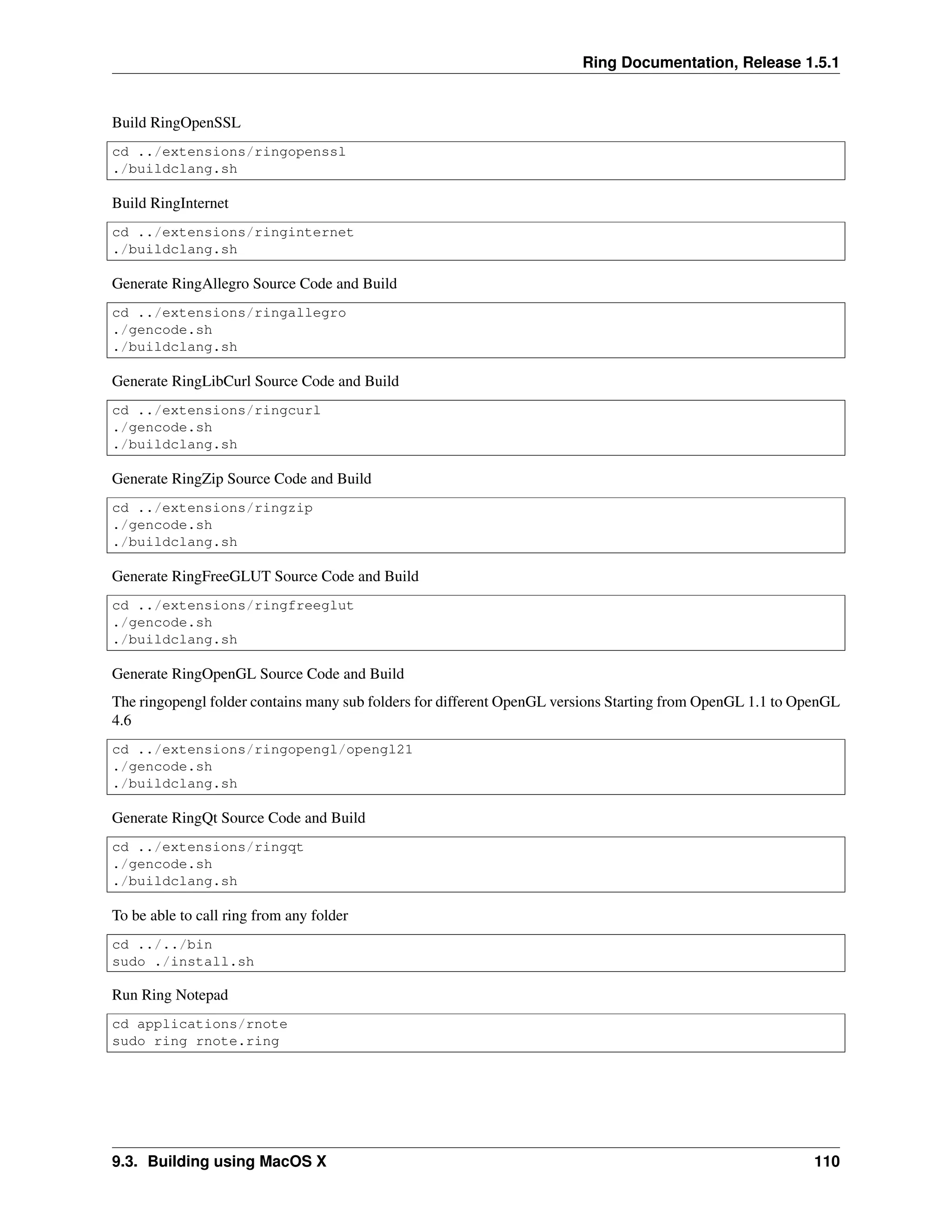 Ring Documentation, Release 1.5.1
Build RingOpenSSL
cd ../extensions/ringopenssl
./buildclang.sh
Build RingInternet
cd ../extensions/ringinternet
./buildclang.sh
Generate RingAllegro Source Code and Build
cd ../extensions/ringallegro
./gencode.sh
./buildclang.sh
Generate RingLibCurl Source Code and Build
cd ../extensions/ringcurl
./gencode.sh
./buildclang.sh
Generate RingZip Source Code and Build
cd ../extensions/ringzip
./gencode.sh
./buildclang.sh
Generate RingFreeGLUT Source Code and Build
cd ../extensions/ringfreeglut
./gencode.sh
./buildclang.sh
Generate RingOpenGL Source Code and Build
The ringopengl folder contains many sub folders for different OpenGL versions Starting from OpenGL 1.1 to OpenGL
4.6
cd ../extensions/ringopengl/opengl21
./gencode.sh
./buildclang.sh
Generate RingQt Source Code and Build
cd ../extensions/ringqt
./gencode.sh
./buildclang.sh
To be able to call ring from any folder
cd ../../bin
sudo ./install.sh
Run Ring Notepad
cd applications/rnote
sudo ring rnote.ring
9.3. Building using MacOS X 110
 