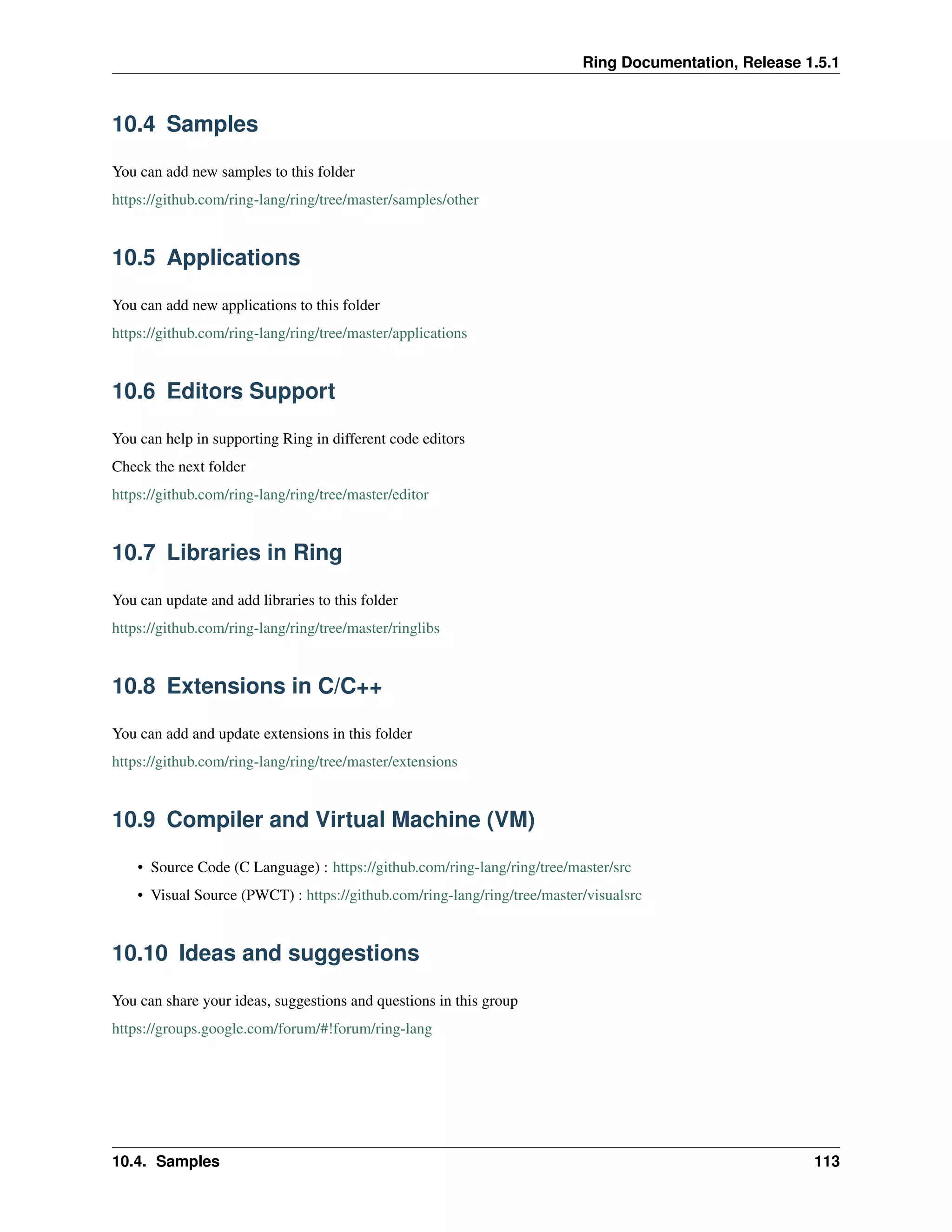 Ring Documentation, Release 1.5.1
10.4 Samples
You can add new samples to this folder
https://github.com/ring-lang/ring/tree/master/samples/other
10.5 Applications
You can add new applications to this folder
https://github.com/ring-lang/ring/tree/master/applications
10.6 Editors Support
You can help in supporting Ring in different code editors
Check the next folder
https://github.com/ring-lang/ring/tree/master/editor
10.7 Libraries in Ring
You can update and add libraries to this folder
https://github.com/ring-lang/ring/tree/master/ringlibs
10.8 Extensions in C/C++
You can add and update extensions in this folder
https://github.com/ring-lang/ring/tree/master/extensions
10.9 Compiler and Virtual Machine (VM)
• Source Code (C Language) : https://github.com/ring-lang/ring/tree/master/src
• Visual Source (PWCT) : https://github.com/ring-lang/ring/tree/master/visualsrc
10.10 Ideas and suggestions
You can share your ideas, suggestions and questions in this group
https://groups.google.com/forum/#!forum/ring-lang
10.4. Samples 113
 
