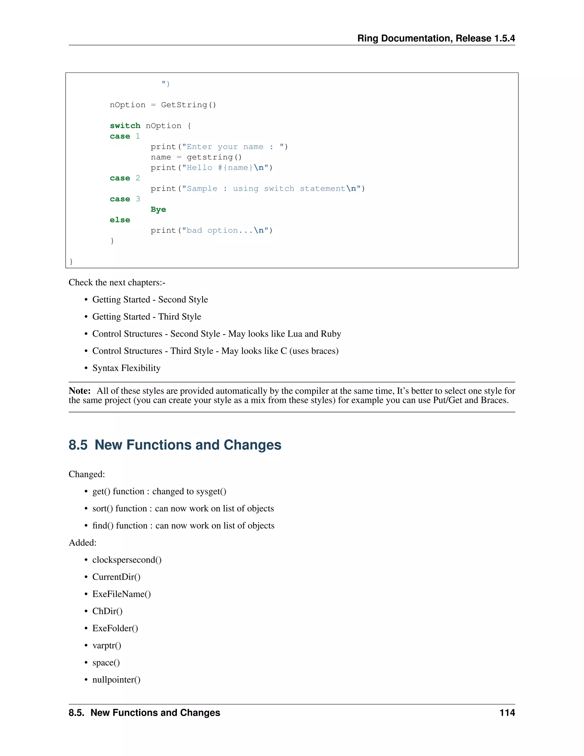 Ring Documentation, Release 1.5.4
")
nOption = GetString()
switch nOption {
case 1
print("Enter your name : ")
name = getstring()
print("Hello #{name}n")
case 2
print("Sample : using switch statementn")
case 3
Bye
else
print("bad option...n")
}
}
Check the next chapters:-
• Getting Started - Second Style
• Getting Started - Third Style
• Control Structures - Second Style - May looks like Lua and Ruby
• Control Structures - Third Style - May looks like C (uses braces)
• Syntax Flexibility
Note: All of these styles are provided automatically by the compiler at the same time, It’s better to select one style for
the same project (you can create your style as a mix from these styles) for example you can use Put/Get and Braces.
8.5 New Functions and Changes
Changed:
• get() function : changed to sysget()
• sort() function : can now work on list of objects
• ﬁnd() function : can now work on list of objects
Added:
• clockspersecond()
• CurrentDir()
• ExeFileName()
• ChDir()
• ExeFolder()
• varptr()
• space()
• nullpointer()
8.5. New Functions and Changes 114
 