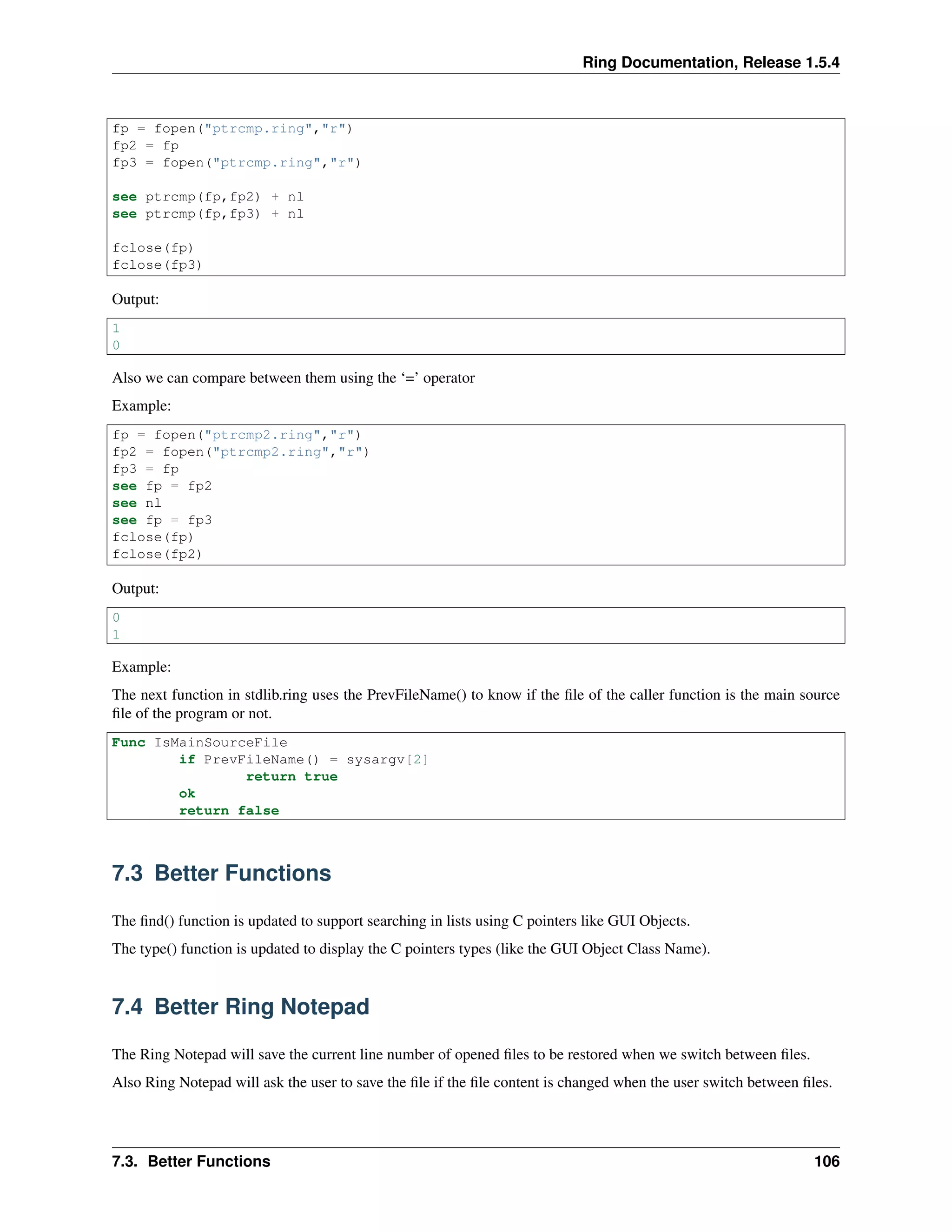 Ring Documentation, Release 1.5.4
fp = fopen("ptrcmp.ring","r")
fp2 = fp
fp3 = fopen("ptrcmp.ring","r")
see ptrcmp(fp,fp2) + nl
see ptrcmp(fp,fp3) + nl
fclose(fp)
fclose(fp3)
Output:
1
0
Also we can compare between them using the ‘=’ operator
Example:
fp = fopen("ptrcmp2.ring","r")
fp2 = fopen("ptrcmp2.ring","r")
fp3 = fp
see fp = fp2
see nl
see fp = fp3
fclose(fp)
fclose(fp2)
Output:
0
1
Example:
The next function in stdlib.ring uses the PrevFileName() to know if the ﬁle of the caller function is the main source
ﬁle of the program or not.
Func IsMainSourceFile
if PrevFileName() = sysargv[2]
return true
ok
return false
7.3 Better Functions
The ﬁnd() function is updated to support searching in lists using C pointers like GUI Objects.
The type() function is updated to display the C pointers types (like the GUI Object Class Name).
7.4 Better Ring Notepad
The Ring Notepad will save the current line number of opened ﬁles to be restored when we switch between ﬁles.
Also Ring Notepad will ask the user to save the ﬁle if the ﬁle content is changed when the user switch between ﬁles.
7.3. Better Functions 106
 