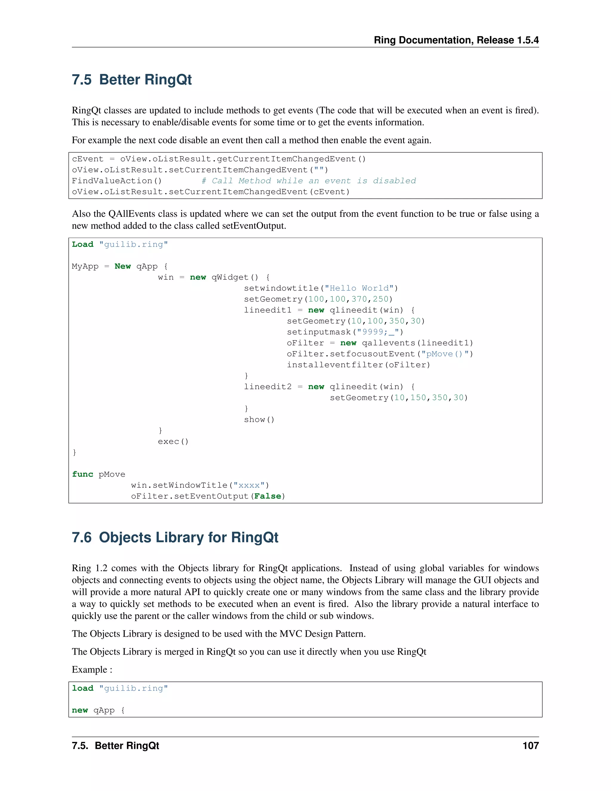 Ring Documentation, Release 1.5.4
7.5 Better RingQt
RingQt classes are updated to include methods to get events (The code that will be executed when an event is ﬁred).
This is necessary to enable/disable events for some time or to get the events information.
For example the next code disable an event then call a method then enable the event again.
cEvent = oView.oListResult.getCurrentItemChangedEvent()
oView.oListResult.setCurrentItemChangedEvent("")
FindValueAction() # Call Method while an event is disabled
oView.oListResult.setCurrentItemChangedEvent(cEvent)
Also the QAllEvents class is updated where we can set the output from the event function to be true or false using a
new method added to the class called setEventOutput.
Load "guilib.ring"
MyApp = New qApp {
win = new qWidget() {
setwindowtitle("Hello World")
setGeometry(100,100,370,250)
lineedit1 = new qlineedit(win) {
setGeometry(10,100,350,30)
setinputmask("9999;_")
oFilter = new qallevents(lineedit1)
oFilter.setfocusoutEvent("pMove()")
installeventfilter(oFilter)
}
lineedit2 = new qlineedit(win) {
setGeometry(10,150,350,30)
}
show()
}
exec()
}
func pMove
win.setWindowTitle("xxxx")
oFilter.setEventOutput(False)
7.6 Objects Library for RingQt
Ring 1.2 comes with the Objects library for RingQt applications. Instead of using global variables for windows
objects and connecting events to objects using the object name, the Objects Library will manage the GUI objects and
will provide a more natural API to quickly create one or many windows from the same class and the library provide
a way to quickly set methods to be executed when an event is ﬁred. Also the library provide a natural interface to
quickly use the parent or the caller windows from the child or sub windows.
The Objects Library is designed to be used with the MVC Design Pattern.
The Objects Library is merged in RingQt so you can use it directly when you use RingQt
Example :
load "guilib.ring"
new qApp {
7.5. Better RingQt 107
 