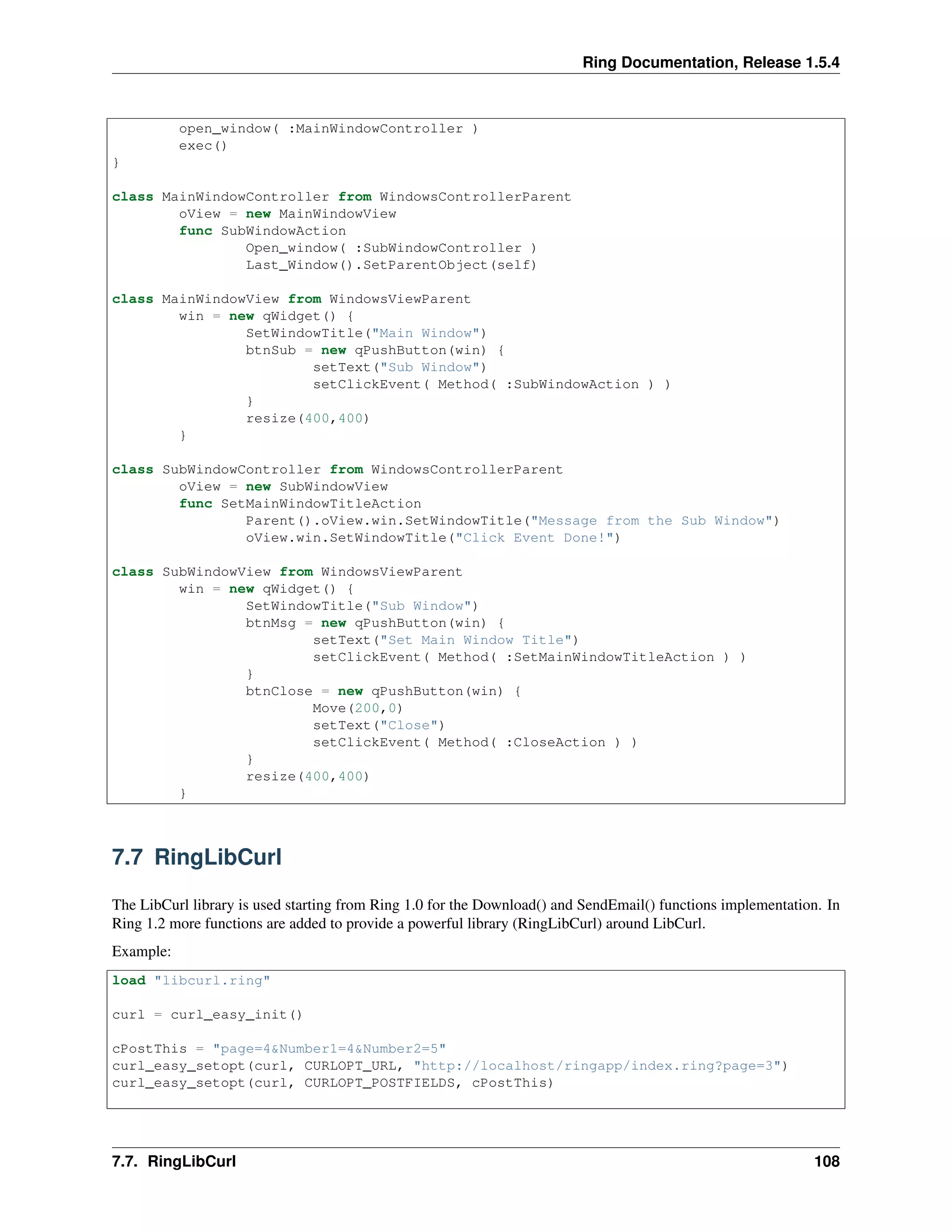 Ring Documentation, Release 1.5.4
open_window( :MainWindowController )
exec()
}
class MainWindowController from WindowsControllerParent
oView = new MainWindowView
func SubWindowAction
Open_window( :SubWindowController )
Last_Window().SetParentObject(self)
class MainWindowView from WindowsViewParent
win = new qWidget() {
SetWindowTitle("Main Window")
btnSub = new qPushButton(win) {
setText("Sub Window")
setClickEvent( Method( :SubWindowAction ) )
}
resize(400,400)
}
class SubWindowController from WindowsControllerParent
oView = new SubWindowView
func SetMainWindowTitleAction
Parent().oView.win.SetWindowTitle("Message from the Sub Window")
oView.win.SetWindowTitle("Click Event Done!")
class SubWindowView from WindowsViewParent
win = new qWidget() {
SetWindowTitle("Sub Window")
btnMsg = new qPushButton(win) {
setText("Set Main Window Title")
setClickEvent( Method( :SetMainWindowTitleAction ) )
}
btnClose = new qPushButton(win) {
Move(200,0)
setText("Close")
setClickEvent( Method( :CloseAction ) )
}
resize(400,400)
}
7.7 RingLibCurl
The LibCurl library is used starting from Ring 1.0 for the Download() and SendEmail() functions implementation. In
Ring 1.2 more functions are added to provide a powerful library (RingLibCurl) around LibCurl.
Example:
load "libcurl.ring"
curl = curl_easy_init()
cPostThis = "page=4&Number1=4&Number2=5"
curl_easy_setopt(curl, CURLOPT_URL, "http://localhost/ringapp/index.ring?page=3")
curl_easy_setopt(curl, CURLOPT_POSTFIELDS, cPostThis)
7.7. RingLibCurl 108
 
