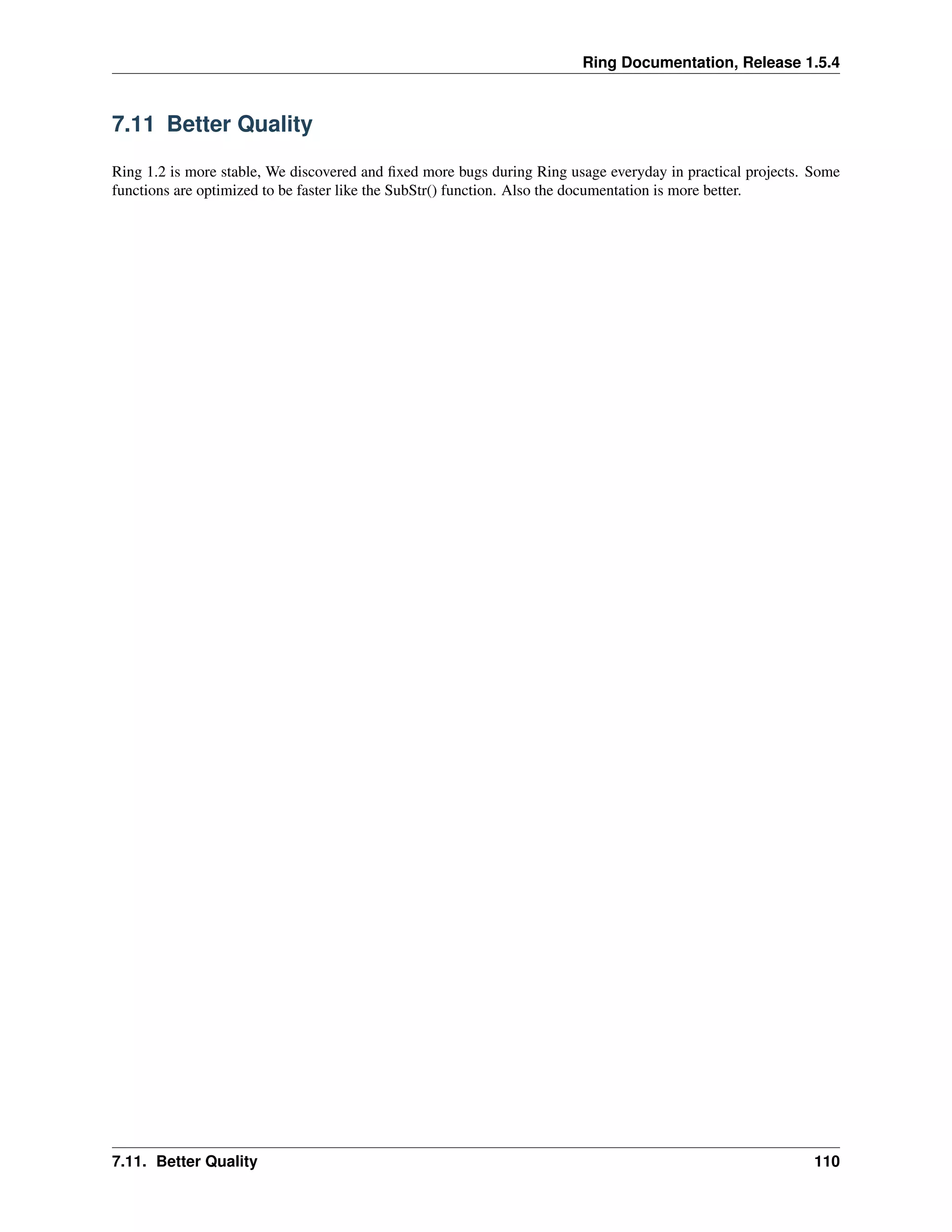 Ring Documentation, Release 1.5.4
7.11 Better Quality
Ring 1.2 is more stable, We discovered and ﬁxed more bugs during Ring usage everyday in practical projects. Some
functions are optimized to be faster like the SubStr() function. Also the documentation is more better.
7.11. Better Quality 110
 