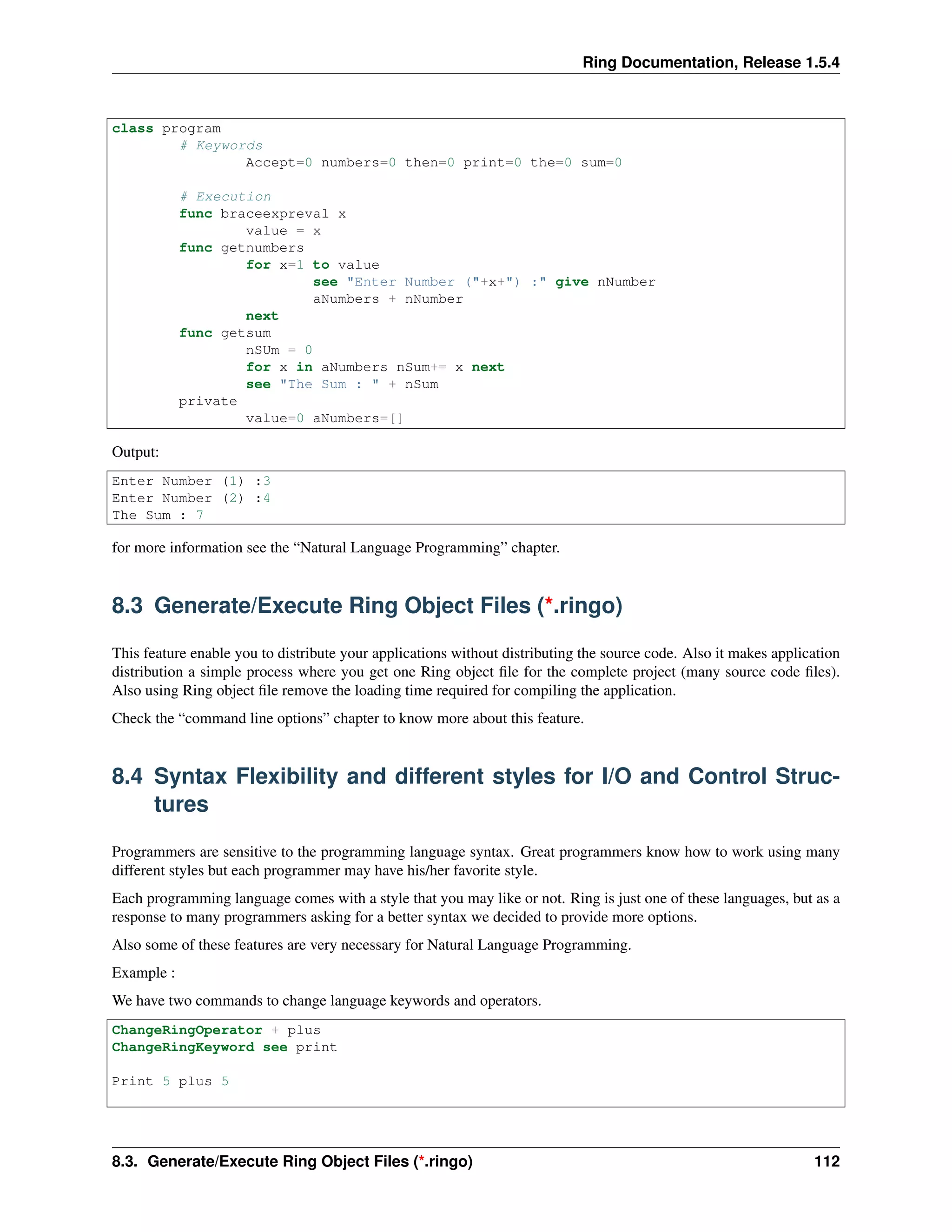 Ring Documentation, Release 1.5.4
class program
# Keywords
Accept=0 numbers=0 then=0 print=0 the=0 sum=0
# Execution
func braceexpreval x
value = x
func getnumbers
for x=1 to value
see "Enter Number ("+x+") :" give nNumber
aNumbers + nNumber
next
func getsum
nSUm = 0
for x in aNumbers nSum+= x next
see "The Sum : " + nSum
private
value=0 aNumbers=[]
Output:
Enter Number (1) :3
Enter Number (2) :4
The Sum : 7
for more information see the “Natural Language Programming” chapter.
8.3 Generate/Execute Ring Object Files (*.ringo)
This feature enable you to distribute your applications without distributing the source code. Also it makes application
distribution a simple process where you get one Ring object ﬁle for the complete project (many source code ﬁles).
Also using Ring object ﬁle remove the loading time required for compiling the application.
Check the “command line options” chapter to know more about this feature.
8.4 Syntax Flexibility and different styles for I/O and Control Struc-
tures
Programmers are sensitive to the programming language syntax. Great programmers know how to work using many
different styles but each programmer may have his/her favorite style.
Each programming language comes with a style that you may like or not. Ring is just one of these languages, but as a
response to many programmers asking for a better syntax we decided to provide more options.
Also some of these features are very necessary for Natural Language Programming.
Example :
We have two commands to change language keywords and operators.
ChangeRingOperator + plus
ChangeRingKeyword see print
Print 5 plus 5
8.3. Generate/Execute Ring Object Files (*.ringo) 112
 