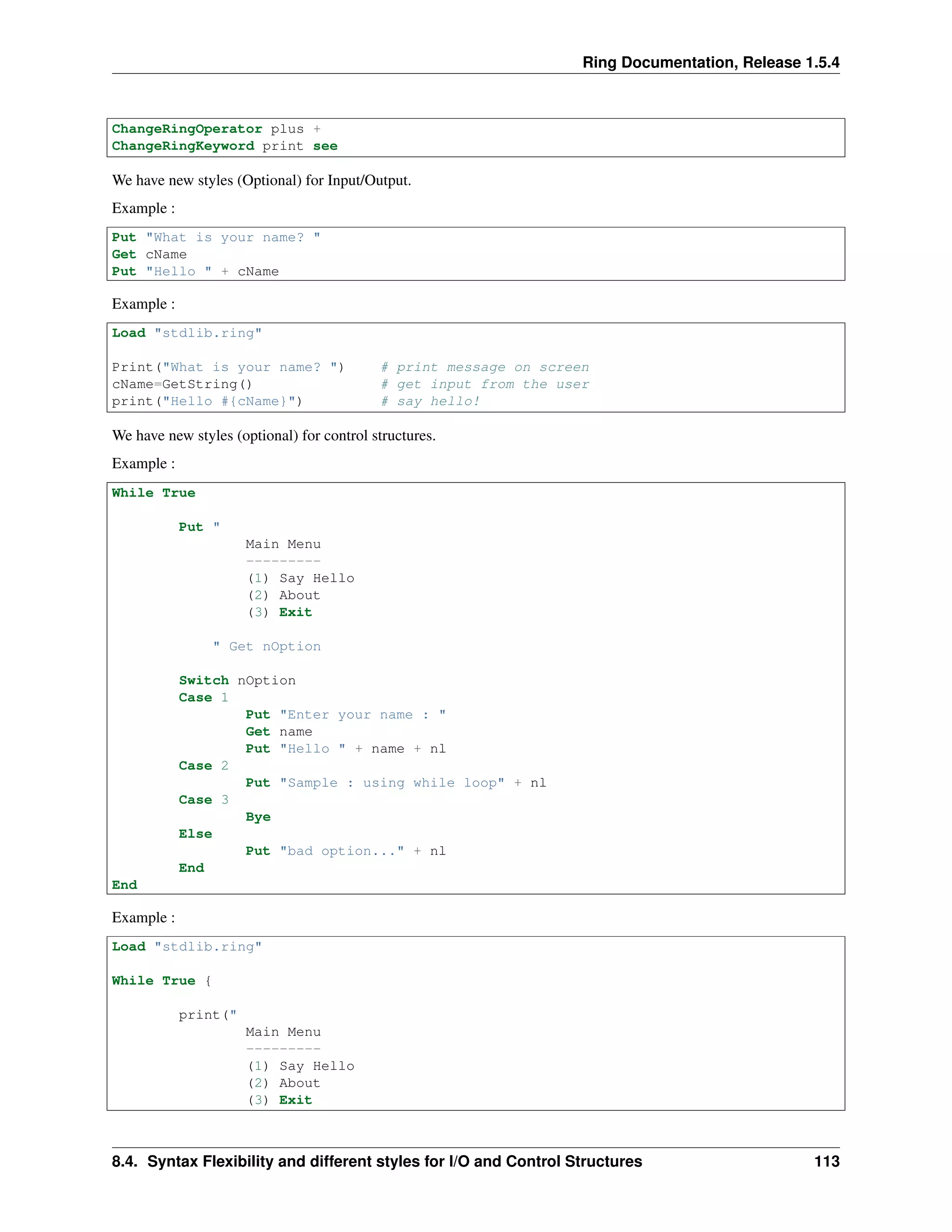 Ring Documentation, Release 1.5.4
ChangeRingOperator plus +
ChangeRingKeyword print see
We have new styles (Optional) for Input/Output.
Example :
Put "What is your name? "
Get cName
Put "Hello " + cName
Example :
Load "stdlib.ring"
Print("What is your name? ") # print message on screen
cName=GetString() # get input from the user
print("Hello #{cName}") # say hello!
We have new styles (optional) for control structures.
Example :
While True
Put "
Main Menu
---------
(1) Say Hello
(2) About
(3) Exit
" Get nOption
Switch nOption
Case 1
Put "Enter your name : "
Get name
Put "Hello " + name + nl
Case 2
Put "Sample : using while loop" + nl
Case 3
Bye
Else
Put "bad option..." + nl
End
End
Example :
Load "stdlib.ring"
While True {
print("
Main Menu
---------
(1) Say Hello
(2) About
(3) Exit
8.4. Syntax Flexibility and different styles for I/O and Control Structures 113
 