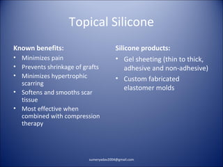 Topical Silicone
Known benefits:
• Minimizes pain
• Prevents shrinkage of grafts
• Minimizes hypertrophic
scarring
• Softens and smooths scar
tissue
• Most effective when
combined with compression
therapy
Silicone products:
• Gel sheeting (thin to thick,
adhesive and non-adhesive)
• Custom fabricated
elastomer molds
sumeryadav2004@gmail.com
 