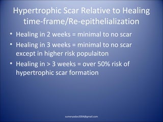Hypertrophic Scar Relative to Healing
time-frame/Re-epithelialization
• Healing in 2 weeks = minimal to no scar
• Healing in 3 weeks = minimal to no scar
except in higher risk populaiton
• Healing in > 3 weeks = over 50% risk of
hypertrophic scar formation
sumeryadav2004@gmail.com
 
