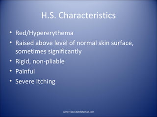 H.S. Characteristics
• Red/Hypererythema
• Raised above level of normal skin surface,
sometimes significantly
• Rigid, non-pliable
• Painful
• Severe Itching
sumeryadav2004@gmail.com
 