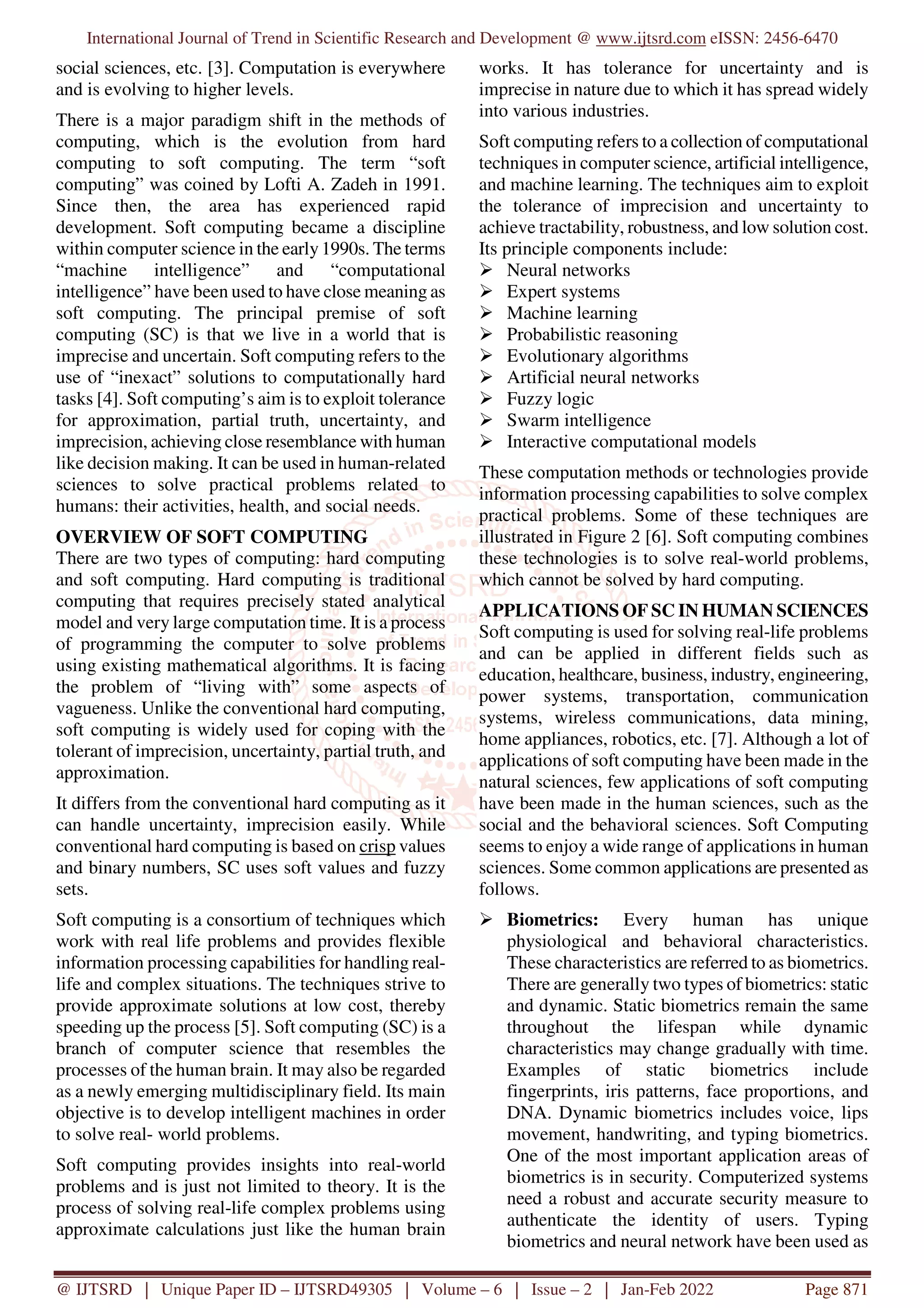 International Journal of Trend in Scientific Research and Development @ www.ijtsrd.com eISSN: 2456-6470
@ IJTSRD | Unique Paper ID – IJTSRD49305 | Volume – 6 | Issue – 2 | Jan-Feb 2022 Page 871
social sciences, etc. [3]. Computation is everywhere
and is evolving to higher levels.
There is a major paradigm shift in the methods of
computing, which is the evolution from hard
computing to soft computing. The term “soft
computing” was coined by Lofti A. Zadeh in 1991.
Since then, the area has experienced rapid
development. Soft computing became a discipline
within computer science in the early1990s. The terms
“machine intelligence” and “computational
intelligence” have been used to have close meaning as
soft computing. The principal premise of soft
computing (SC) is that we live in a world that is
imprecise and uncertain. Soft computing refers to the
use of “inexact” solutions to computationally hard
tasks [4]. Soft computing’s aim is to exploit tolerance
for approximation, partial truth, uncertainty, and
imprecision, achieving close resemblance with human
like decision making. It can be used in human-related
sciences to solve practical problems related to
humans: their activities, health, and social needs.
OVERVIEW OF SOFT COMPUTING
There are two types of computing: hard computing
and soft computing. Hard computing is traditional
computing that requires precisely stated analytical
model and very large computation time. It is a process
of programming the computer to solve problems
using existing mathematical algorithms. It is facing
the problem of “living with” some aspects of
vagueness. Unlike the conventional hard computing,
soft computing is widely used for coping with the
tolerant of imprecision, uncertainty, partial truth, and
approximation.
It differs from the conventional hard computing as it
can handle uncertainty, imprecision easily. While
conventional hard computing is based on crisp values
and binary numbers, SC uses soft values and fuzzy
sets.
Soft computing is a consortium of techniques which
work with real life problems and provides flexible
information processing capabilities for handling real-
life and complex situations. The techniques strive to
provide approximate solutions at low cost, thereby
speeding up the process [5]. Soft computing (SC) is a
branch of computer science that resembles the
processes of the human brain. It may also be regarded
as a newly emerging multidisciplinary field. Its main
objective is to develop intelligent machines in order
to solve real- world problems.
Soft computing provides insights into real-world
problems and is just not limited to theory. It is the
process of solving real-life complex problems using
approximate calculations just like the human brain
works. It has tolerance for uncertainty and is
imprecise in nature due to which it has spread widely
into various industries.
Soft computing refers to a collection of computational
techniques in computer science, artificial intelligence,
and machine learning. The techniques aim to exploit
the tolerance of imprecision and uncertainty to
achieve tractability, robustness, and low solution cost.
Its principle components include:
Neural networks
Expert systems
Machine learning
Probabilistic reasoning
Evolutionary algorithms
Artificial neural networks
Fuzzy logic
Swarm intelligence
Interactive computational models
These computation methods or technologies provide
information processing capabilities to solve complex
practical problems. Some of these techniques are
illustrated in Figure 2 [6]. Soft computing combines
these technologies is to solve real-world problems,
which cannot be solved by hard computing.
APPLICATIONS OF SC IN HUMAN SCIENCES
Soft computing is used for solving real-life problems
and can be applied in different fields such as
education, healthcare, business, industry, engineering,
power systems, transportation, communication
systems, wireless communications, data mining,
home appliances, robotics, etc. [7]. Although a lot of
applications of soft computing have been made in the
natural sciences, few applications of soft computing
have been made in the human sciences, such as the
social and the behavioral sciences. Soft Computing
seems to enjoy a wide range of applications in human
sciences. Some common applications are presented as
follows.
Biometrics: Every human has unique
physiological and behavioral characteristics.
These characteristics are referred to as biometrics.
There are generally two types of biometrics: static
and dynamic. Static biometrics remain the same
throughout the lifespan while dynamic
characteristics may change gradually with time.
Examples of static biometrics include
fingerprints, iris patterns, face proportions, and
DNA. Dynamic biometrics includes voice, lips
movement, handwriting, and typing biometrics.
One of the most important application areas of
biometrics is in security. Computerized systems
need a robust and accurate security measure to
authenticate the identity of users. Typing
biometrics and neural network have been used as
 